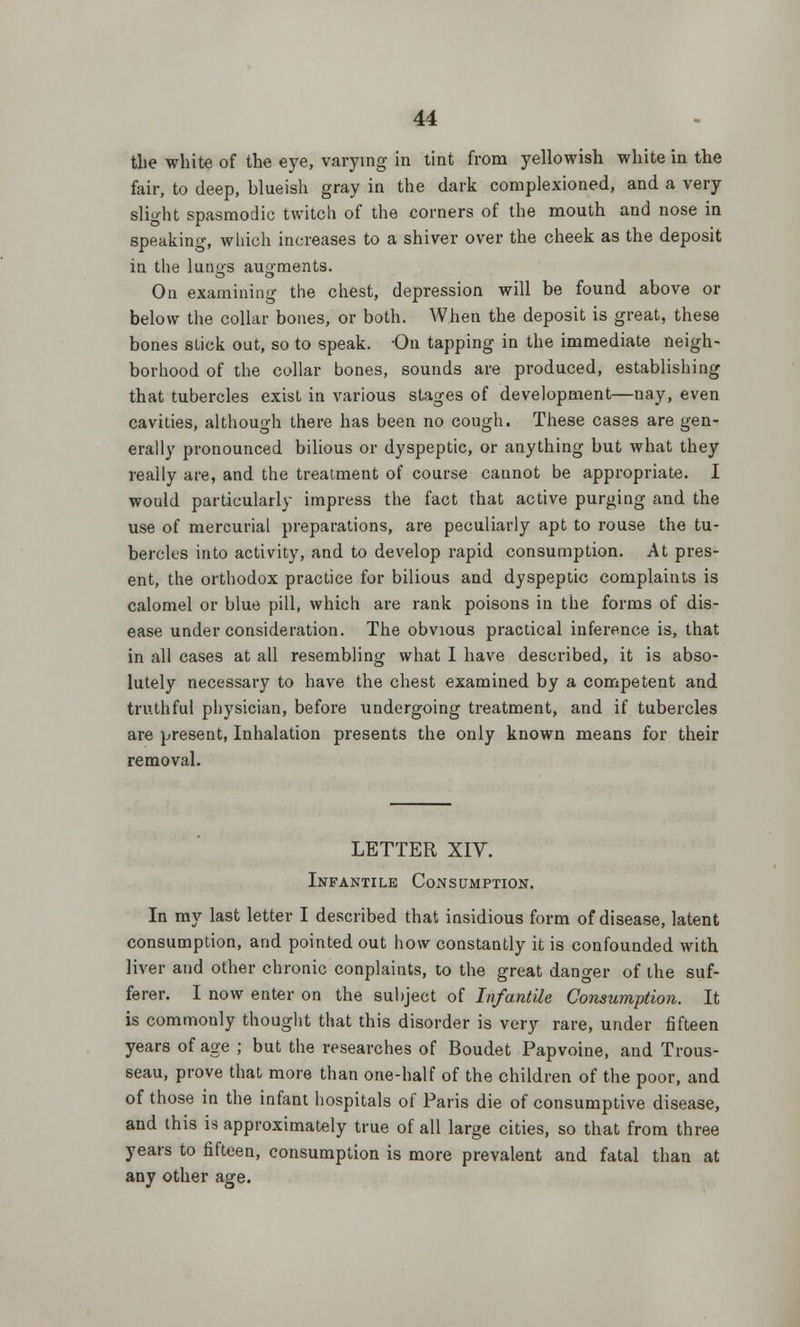 the white of the eye, varying in tint from yellowish white in the fair, to deep, blueish gray in the dark complexioned, and a very slight spasmodic twitch of the corners of the mouth and nose in speaking, which increases to a shiver over the cheek as the deposit in the lungs augments. On examining the chest, depression will be found above or below the collar bones, or both. When the deposit is great, these bones stick out, so to speak. On tapping in the immediate neigh- borhood of the collar bones, sounds are produced, establishing that tubercles exist in various stages of development—nay, even cavities, although there has been no cough. These cases are gen- erally pronounced bilious or dyspeptic, or anything but what they really are, and the treatment of course cannot be appropriate. I would particularly impress the fact that active purging and the use of mercurial preparations, are peculiarly apt to rouse the tu- bercles into activity, and to develop rapid consumption. At pres- ent, the orthodox practice for bilious and dyspeptic complaints is calomel or blue pill, which are rank poisons in the forms of dis- ease under consideration. The obvious practical inference is, that in all cases at all resembling what I have described, it is abso- lutely necessary to have the chest examined by a competent and truthful physician, before undergoing treatment, and if tubercles are present, Inhalation presents the only known means for their removal. LETTER XIV. Infantile Consumption. In my last letter I described that insidious form of disease, latent consumption, and pointed out how constantly it is confounded with liver and other chronic conplaints, to the great danger of the suf- ferer. I now enter on the subject of Infantile Consumption. It is commonly thought that this disorder is very rare, under fifteen years of age ; but the researches of Boudet Papvoine, and Trous- seau, prove that more than one-half of the children of the poor, and of those in the infant hospitals of Paris die of consumptive disease, and this is approximately true of all large cities, so that from three years to fifteen, consumption is more prevalent and fatal than at any other age.