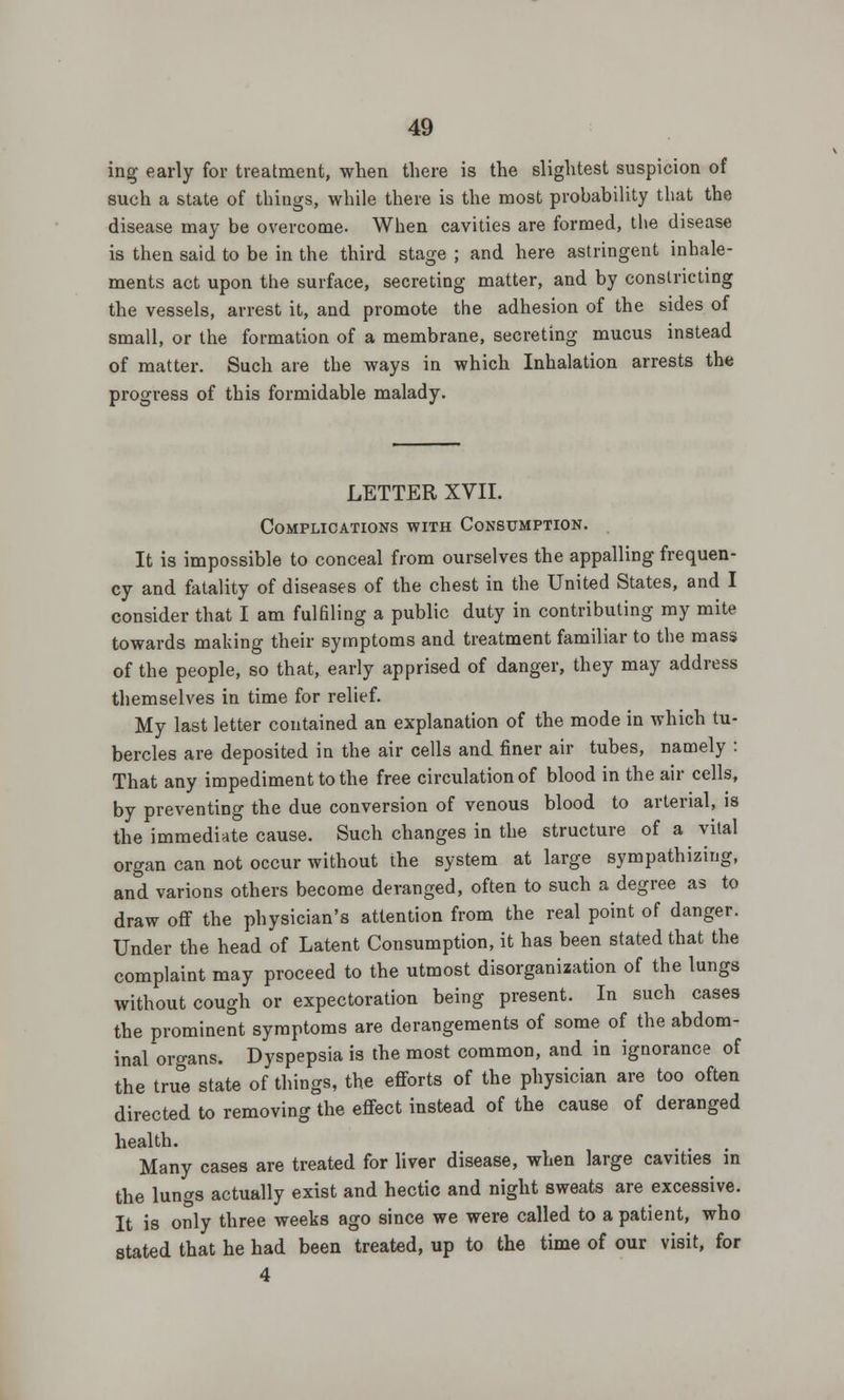 ing- early for treatment, when there is the slightest suspicion of such a state of things, while there is the most probability that the disease may be overcome. When cavities are formed, the disease is then said to be in the third stage ; and here astringent inhale- ments act upon the surface, secreting matter, and by constricting the vessels, arrest it, and promote the adhesion of the sides of small, or the formation of a membrane, secreting mucus instead of matter. Such are the ways in which Inhalation arrests the progress of this formidable malady. LETTER XVII. Complications with Consumption. It is impossible to conceal from ourselves the appalling frequen- cy and fatality of diseases of the chest in the United States, and I consider that I am fulfiling a public duty in contributing my mite towards making their symptoms and treatment familiar to the mass of the people, so that, early apprised of danger, they may address themselves in time for relief. My last letter contained an explanation of the mode in which tu- bercles are deposited in the air cells and finer air tubes, namely : That any impediment to the free circulation of blood in the air cells, by preventing the due conversion of venous blood to arterial, is the immediate cause. Such changes in the structure of a vital organ can not occur without the system at large sympathizing, and varions others become deranged, often to such a degree as to draw off the physician's attention from the real point of danger. Under the head of Latent Consumption, it has been stated that the complaint may proceed to the utmost disorganization of the lungs without cough or expectoration being present. In such cases the prominent symptoms are derangements of some of the abdom- inal organs. Dyspepsia is the most common, and in ignorance of the true state of things, the efforts of the physician are too often directed to removing the effect instead of the cause of deranged health. Many cases are treated for liver disease, when large cavities in the lungs actually exist and hectic and night sweats are excessive. It is only three weeks ago since we were called to a patient, who stated that he had been treated, up to the time of our visit, for 4