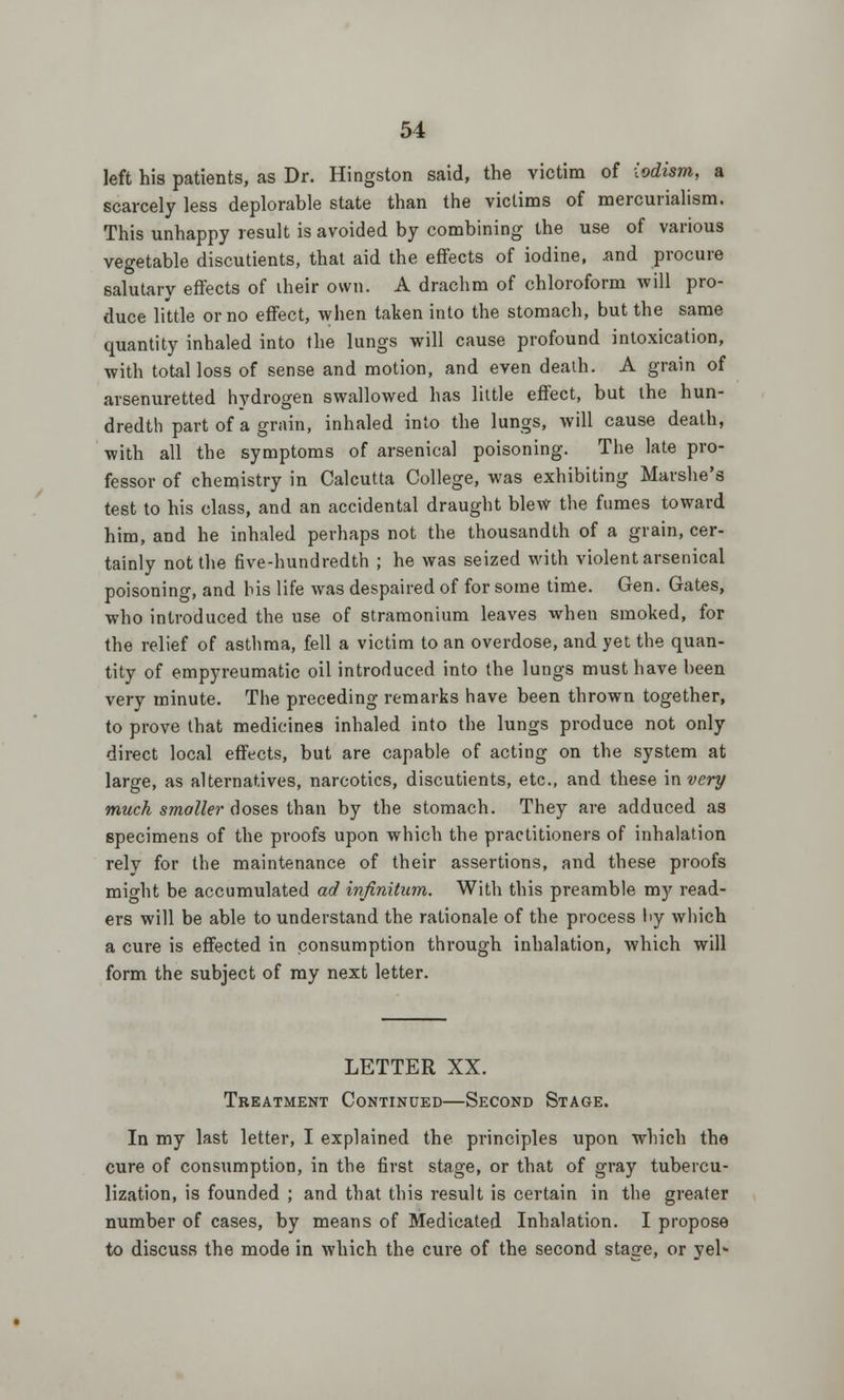 left his patients, as Dr. Hingston said, the victim of iodism, a scarcely less deplorable state than the victims of mercurialism. This unhappy result is avoided by combining the use of various vegetable discutients, that aid the effects of iodine, and procure salutary effects of iheir own. A drachm of chloroform will pro- duce little or no effect, when taken into the stomach, but the same quantity inhaled into the lungs will cause profound intoxication, with total loss of sense and motion, and even death. A grain of arsenuretted hydrogen swallowed has little effect, but the hun- dredth part of a grain, inhaled into the lungs, will cause death, with all the symptoms of arsenical poisoning. The late pro- fessor of chemistry in Calcutta College, was exhibiting Marshe's test to his class, and an accidental draught blew the fumes toward him, and he inhaled perhaps not the thousandth of a grain, cer- tainly not the five-hundredth ; he was seized with violent arsenical poisoning, and his life was despaired of for some time. Gen. Gates, who introduced the use of stramonium leaves when smoked, for the relief of asthma, fell a victim to an overdose, and yet the quan- tity of empyreumatic oil introduced into the lungs must have been very minute. The preceding remarks have been thrown together, to prove that medicines inhaled into the lungs produce not only direct local effects, but are capable of acting on the system at large, as alternatives, narcotics, discutients, etc., and these invery much smaller doses than by the stomach. They are adduced as specimens of the proofs upon which the practitioners of inhalation rely for the maintenance of their assertions, and these proofs might be accumulated ad infinitum. With this preamble my read- ers will be able to understand the rationale of the process l>y which a cure is effected in consumption through inhalation, which will form the subject of my next letter. LETTER XX. Treatment Continued—Second Stage. In my last letter, I explained the principles upon which the cure of consumption, in the first stage, or that of gray tubercu- lization, is founded ; and that this result is certain in the greater number of cases, by means of Medicated Inhalation. I propose to discuss the mode in which the cure of the second stage, or yel*