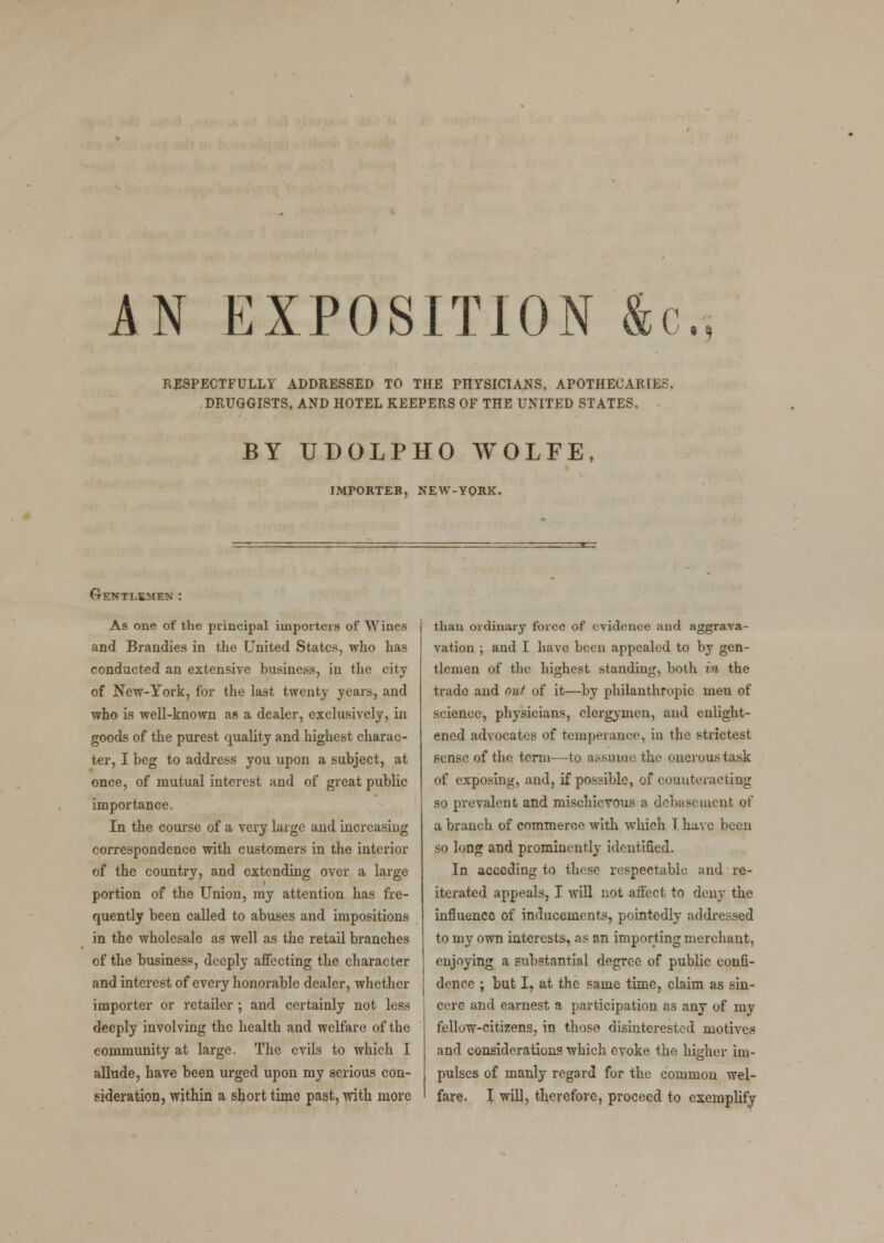 AN EXPOSITION &c. RESPECTFULLY ADDRESSED TO THE PHYSICIANS, APOTHECARIES, DRUGGISTS, AND HOTEL KEEPERS OF THE UNITED STATES, BY UDOLPHO AVOLFE, IMPORTER, NEW-YORK. (Gentlemen : As one of the principal importers of Wines and Brandies in the United States, who has conducted an extensive business, in the city of New-York, for the last twenty years, and who is well-known as a dealer, exclusively, in goods of the purest quality and highest charac- ter, I beg to address you upon a subject, at once, of mutual interest and of great public importance. In the course of a very large and increasing correspondence with customers in the interior of the country, and extending over a large portion of the Union, my attention has fre- quently been called to abuses and impositions in the wholesale as well as the retail branches of the business, deeply affecting the character and interest of every honorable dealer, whether importer or retailer ; and certainly not less deeply involving the health and welfare of the community at large. The evils to which I allude, have been urged upon my serious con- sideration, within a short time past, with more than ordinary force of evidence and aggrava- vation ; and I have been appealed to by gen- tlemen of the highest standing, both in the trade and out of it—by philanthropic men of science, physicians, clergymen, and enlight- ened advocates of temperance, in the strictest sense of the term—to assume the onerous task of exposing, and, if possible, of counteracting so prevalent and mischievous a debasement of a branch of commerce with which I have been so long and prominently identified. In acceding to these respectable and re- iterated appeals, I will not affect to deny the influence of inducements, pointedly addressed to my own interests, as an importing merchant, enjoying a substantial degree of public confi- dence ; but I, at the same time, claim as sin- cere and earnest a participation as any of my fellow-citizens, in those disinterested motives and considerations which evoke the higher im- pulses of manly regard for the common wel- fare. I will, therefore, proceed to exemplify