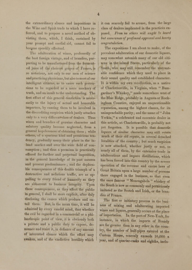 the extraordinary abuses and impositions in the Wine and Spirit trade to which I have re- ferred, and to propose a novel method of ob- viating them, which, I think, sustained by your prompt and cordial aid, cannot fail to become speedily effectual. The adulteration of wines, professedly of the best foreign vintage, and of brandies, pur- porting to be manufactured from the ferment- ed juice of the choicest grapes of France, is so notorious, not only to our men of science and practicing physicians, but also to most of our intelligent citizens, as to cause such preten- sions to be regarded as a mere mockery of truth, and an insult to the understanding. The first effect of this general conviction is neces- sarily to the injury of actual and honorable importers, by causing them to be involved in the discrediting suspicion which justly attaches only to a very different-class of dealers. Thus wines and brandies of genuine character and salutary quality become neglected, from a general hopelessness of obtaining them ; while others, of a spurious kind and pernicious ten- dency, gradually usurp their place in the in- land market and over the wide field of con- sumption ; and thus a premium is practically offered for further and perpetual imposition, in the general knowledge of its past success and present predominance ; and the deplora- ble consequences of this double triumph of a destructive and nefarious traffic, are as ap- palling to every friend of humanity as they an abhorrent to business integrity. Upon these consequences, as they affect the public in general, I shall be more explicit, after duly disclosing the causes which produce and en- tail them. But, in the mean time, it will be admitted by every candid mind, that whether the evil be regarded in a commercial or a phi- lanthropic point of view, it is obviously both a private and a public duty to expose, de- nounce and resist it, in defiance of any amount of interested clamor which the effort may awaken, and of the vindictivo hostility which it can scarcely fail to arouse, from the large class of dealers implicated in the practices ex- posed. From no others will aught ie heard but assurances of profound approval and hearty congratulation. The expositions I am about to make, of the prevalent adulteration of our domestic liquors, may somewhat astonish many of our old citi- zens in the inland States, particularly of the South, who may still remember the warrant- able confidence which they used to place in their sound quality and established character. It is within my own recollection, as a native of Charlottesville, in Virginia, when  Bum- gardner's Whiskey, made somewhere west of the Blue Ridge, probably in Augusta or Rock- ingham Counties, enjoyed an unquestionable reputation, among the highest classes, for its unimpeachable purity; and the name of  John Yerkin, a celebrated and eccentric dealer in this article, at Charlottesville, is probably not yet forgotten. It is possible that domestic liquors of similar character may Btill retain much of their old repute, in several detached localities of the country ; but much suspicion is now attached, whether justly or not, to nearly all of them, by the extensive trade in adulterations and impure distillations, which has been forced into this country by the severe operation of the revenue and excise laws of Great Britain upon a large number of persons there engaged in the business, so that even the once famous  Monongahela  whiskey of the South is now as commonly and perniciously imitated as the Scotch and Irish, or the bran- dies of France. The first or initiatory process in the busi ness of mixing and adulterating imported ' wines and liquors, generally occurs at the place of importation. In the port of New-York, for instance, in which the imports of Brandy arc far greater than in any other in the coun- try, the numbor of half-pipes entered at the Custom House, scarcely exceeds 16,000 a year, and of quarter-casks and eighths, inelu-