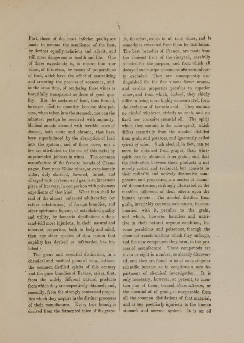 Port, those of the most inferior quality are made to assume the semblance of the best, by devices equally nefarious and adroit, and still more dangerous to health and life. One of these expedients is, to restore thin sour wines, of this class, by means of preparations of lead, which have the effect of neutralizing and arresting the process of acescence, and, at the same time, of rendering these wines as beautifully transparent as those ©f good qua- lity. But the acetates of lead, thus formed, however small in quantity, become slow poi- sons, when taken into the stomach, nor can the minutest portion be received with impunity. Medical annals abound with terrible cases of disease, both acute and chronic, that have been superinduced by the absorption of lead into the system ; and of these cases, not a few are attributed to the use of this metal by unprincipled jobbers in wines. The common manufacture of the favorite brands of Cham- pagne, from poor Rhine wines, or even homely cider, duly clarified, flavored, tinted, and charged with carbonic acid gas, is an innocuous piece of knavery, in comparison with poisonous expedients of that kind. What then shall be said of the almost universal adulteration (or rather substitution) of foreign brandies, and other spirituous liquors, of established quality and Utility, by domestic distillations a thou- sand-fold more injurious, in their natural and inherent properties, both to body and mind, than any other species of slow poison that cupidity has devised or infatuation has im- bibed ? The great and essential distinction, in a chemical and medical point of view, between the common distilled spirits of this country and the pure brandies of France, arises, first, from the widely different natural products from which they are respectively obtained; and, secondly, from the strongly contrasted proper- ties which they acquire in the distinct processes of their manufacture. Every true brandy is derived from the fermented juice of the grape. It, therefore, exists in all true wines, and is sometimes extracted from them by distillation. The best brandies of France, are made from the choicest fruit of the vineyard, carefully selected for the purpose, and from which all decayed and unripe specimens ate scrupulous- ly excluded. They are consequently dis- tinguished for the fine vinous flavor, aroma, and cardiac properties peculiar to superior wine?, and from which, indeed, they chiefly differ in being more highly concentrated, from the exclusion of tartaric acid. They contain no alcohol whatever, strictly as such, and no fixed nor corrosive essential oil. The spirit which they contain is the wine-spirit, which differs essentially from the alcohol distilled from grain and potatoes, and ignorantly called spirits of wine. Such alcohol, in fact, can no more be obtained from grapes, than wine- spirit can be obtained from grain; and that the distinction between these products is not merely verbal and technical, but consists in their radically and actively distinctive com- ponents and properties, is a matter of chemi- cal demonstration, strikingly illustrated in the manifest difference of their effects upon the human system. The alcohol distilled from grain, invariably contains substances, in com- bination with it, peculiar to the grain, and which, however harmless and nutri- tive in their natural organic condition, be- come pernicious and poisonous, through the chemical transformations which they undergo, and the new compounds they form, in the pro- cess of manufacture. These compounds are seven or eight in number, as already discover- ed, and they are found to be of such singular scientific interest as to constitute a new de- partment of chemical investigation. It is only necessary, however, at present, to men- tion one of them, termed oleum sitticum, or the essential oil of grain, as inseparable from all the common distillations of that material, and as one peculiarly injurious to the human stomach and nervous system. It is an oil