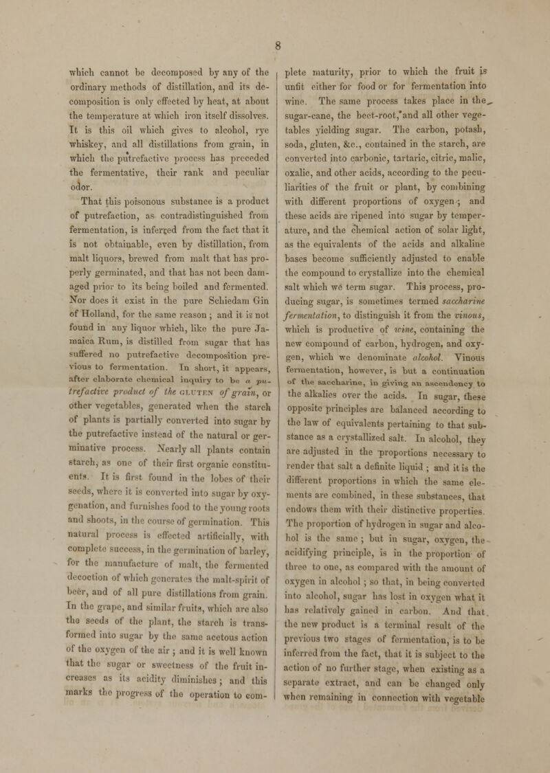 which cannot be decomposed by any of the ordinary methods of distillation, and its de- composition is only effected by heat, at about the temperature at which iron itself dissolves. It is this oil which gives to alcohol, rye whiskey, and all distillations from grain, in which the putrefactive process has preceded the fermentative, their rank and peculiar odor. That this poisonous sixbstance is a product of putrefaction, as contradistinguished from fermentation, is inferred from the fact that it is not obtainable, even by distillation, from malt liquors, brewed from malt that has pro- perly germinated, and that has not been dam- aged prior to its being boiled and fermented. Nor does it exist in the pure Schiedam Gin of Holland, for the same reason ; and it is not found in any liquor which, like the pure Ja- maica Rum, is distilled from sugar that has suffered no putrefactive decomposition pre- vious to fermentation. In short, it appears, after elaborate chemical inquiry to be a pu- trefactive product of the GLUTEN of grain, or other vegetables, generated when the starch of plants is partially converted into sugar by the putrefactive instead of the natural or ger- minative process. Nearly all plants contain starch, as one of their first organic constitu- ent?.. It is first found in the lobes of their seeds, where it is converted into sugar by oxv- genation, and furnishes food to the young roots and shoots, in the course of germination. This natural process is effected artificially, with complete success, in the germination of barley, for the manufacture of malt, the fermented decoction of which generates the malt-spirit of beer, and of all pure distillations from grain. In the grape, and similar fruits, which arc also the seeds of the plant, the Starch is trans- formed into sugar by the same acetous action of the oxygen of the air ; and it is well known that the sugar or sweetness of the fruit in- creases as its acidity diminishes ; and this marks the progress of the operation to com- plete maturity, prior to which the fruit is unfit either for food or for fermentation into wine. The same process takes place in the„ sugar-cane, the beet-root,and all other vege- tables yielding sugar. The carbon, potash, soda, gluten, &c, contained in the starch, are converted into carbonic, tartaric, citric, malic, oxalic, and other acids, according to the pecu- liarities of the fruit or plant, by combining with different proportions of oxygen ; and these acids are ripened into sugar by temper- ature, and the chemical action of solar light, as the equivalents of the acids and alkaline bases become sufficiently adjusted to enable the compound to crystallize into the chemical salt which we term sugar. This process, pro- ducing sugar, is sometimes termed saccharine fermentation, to distinguish it from the vinous, which is productive of wine, containing the new compound of carbon, hydrogen, and oxy- gen, which we denominate alcohol. Vinous fermentation, however, is hut a continuation of tbe saccbarine, in giving an ascendency to the alkalies over the acids. In sugar, these opposite principles are balanced according to the law of equivalents pertaining to that sub- stance as a crystallized salt, In alcohol, they are adjusted in the proportions necessary to render that salt a definite liquid ; and it is the different proportions in which the same ele- ments are combined, in these substances, that endows them with their distinctive properties The proportion of hydrogen in sugar and alco- hol is the same ; but in sugar, oxygen, the acidifying principle, is in the proportion of three to one, as compared with the amount of oxygen in alcohol ; so that, in being converted into alcohol, sugar has lost in Oxygen what it has relatively gained in carbon. And that the new product is a terminal result of the previous two Stages of fermentation, is to be inferred from the fact, that it is subject to the action of no further stage, when existing as a separate extract, and can be changed only when remaining in connection with vegetable