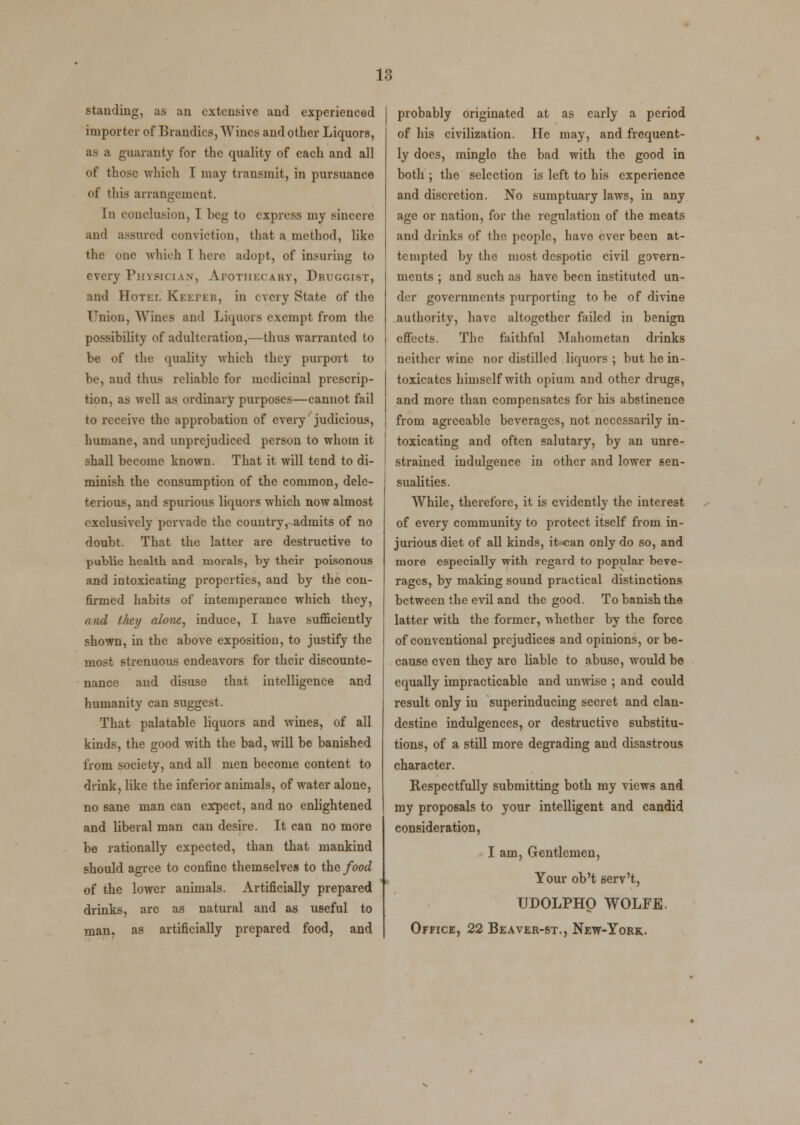 standing, as an extensive and experienced importer of Brandies, Wines and other Liquors, as a guaranty for the quality of each and all of those which I may transmit, in pursuance of this arrangement. In conclusion, I beg to express my sincere and assured conviction, that a method, like the one which 1 here adopt, of insuring to every Physician, Apothecary, Druggist, and Hotel Keeper, in every State of the Union, Wines and Liquors exempt from the possibility of adulteration,—thus warranted to be of the quality which they purport to be, and thus reliable for medicinal prescrip- tion, as well as ordinary purposes—cannot fail to receive the approbation of every judicious, humane, and unprejudiced person to whom it shall become known. That it will tend to di- minish the consumption of the common, dele- terious, and spurious liquors which now almost exclusively pervade the country, admits of no doubt. That the latter are destructive to public health and morals, by their poisonous and intoxicating properties, and by the con- firmed habits of intemperance which they, and they alone, induce, I have sufficiently j shown, in the above exposition, to justify the most strenuous endeavors for their discounte- nance and disuse that intelligence and humanity can suggest. That palatable liquors and wines, of all kinds, the good with the bad, will be banished from society, and all men become content to drink, like the inferior animals, of water alone, no sane man can expect, and no enlightened and liberal man can desire. It can no more be rationally expected, than that mankind should agree to confine themselves to the food of the lower animals. Artificially prepared drinks, arc as natural and as useful to man, as artificially prepared food, and probably originated at as early a period of his civilization. He may, and frequent- ly does, minglo the bad with the good in both ; the selection is left to his experience and discretion. No sumptuary laws, in any age or nation, for the regulation of the meats and drinks of the people, have ever been at- tempted by the most despotic civil govern- ments ; and such as have been instituted un- der governments purporting to be of divine authority, have altogether failed in benign effects. The faithful Mahometan drinks neither wine nor distilled liquors ; but he in- toxicates himself with opium and other drugs, and more than compensates for his abstinence from agreeable beverages, not necessarily in- toxicating and often salutary, by an unre- strained indulgence in other and lower sen- sualities. While, therefore, it is evidently the interest of every community to protect itself from in- jurious diet of all kinds, itx;an only do so, and more especially with regard to popular beve- rages, by making sound practical distinctions between the evil and the good. To banish the latter with the former, whether by the force of conventional prejudices and opinions, or be- cause even they are liable to abuse, would be equally impracticable and unwise ; and could result only in superinducing secret and clan- destine indulgences, or destructive substitu- tions, of a still more degrading and disastrous character. Respectfully submitting both my views and my proposals to your intelligent and candid consideration, I am, Gentlemen, Your ob't serv't, UDOLPHO WOLFE. Office, 22 Beaver-st., New-York.