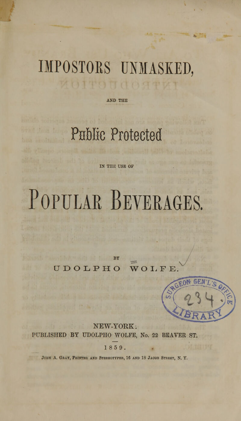 IMPOSTORS UNMASKED, AND THE Public Protected IN THE USE OP Popular Beverages. UDOLPHO WOLFE, NEW-YORK; PUBLISHED BY UDOLPHO WOLFE, No. 22 BEAVER ST. 185 9. John A. Gray, Printer and Stbreotypbr, 16 axd IS Jacob Street, N. Y.