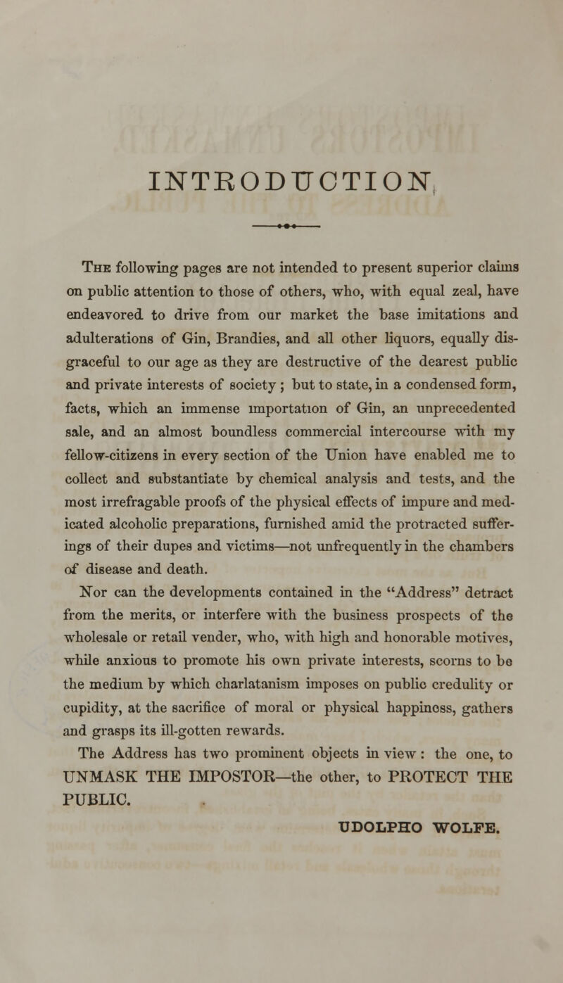 INTRODUCTION The following pages are not intended to present superior claims on public attention to those of others, who, with equal zeal, have endeavored to drive from our market the base imitations and adulterations of Gin, Brandies, and all other liquors, equally dis- graceful to our age as they are destructive of the dearest public and private interests of society; but to state, in a condensed form, facts, which an immense importation of Gin, an unprecedented sale, and an almost boundless commercial intercourse with my fellow-citizens in every section of the Union have enabled me to collect and substantiate by chemical analysis and tests, and the most irrefragable proofs of the physical effects of impure and med- icated alcoholic preparations, furnished amid the protracted suffer- ings of their dupes and victims—not unfrequently in the chambers of disease and death. Nor can the developments contained in the Address detract from the merits, or interfere with the business prospects of the wholesale or retail vender, who, with high and honorable motives, while anxious to promote his own private interests, scorns to be the medium by which charlatanism imposes on public credulity or cupidity, at the sacrifice of moral or physical happiness, gathers and grasps its ill-gotten rewards. The Address has two prominent objects in view: the one, to UNMASK THE IMPOSTOR—the other, to PROTECT THE PUBLIC. UDOLPHO WOLFE.