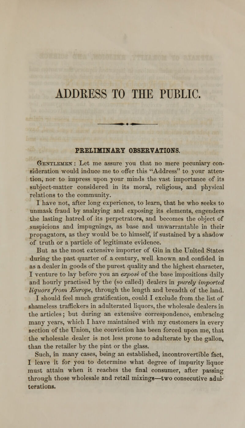 ADDRESS TO THE PUBLIC. PRELIMINARY OBSERVATIONS. Gentlemen : Let me assure you that no mere pecuniary con- sideration would induce me to offer this Address to your atten- tion, nor to impress upon your minds the vast importance of its subject-matter considered in its moral, religious, and physical relations to the community. I have not, after long experience, to learn, that he who seeks to unmask fraud by analzying and exposing its elements, engenders the lasting hatred of its perpetrators, and becomes the object of suspicions and impugnings, as base and unwarrantable in their propagators, as they would be to himself, if sustained by a shadow of truth or a particle of legitimate evidence. But as the most extensive importer of Gin in the United States during the past quarter of a century, well known and confided in as a dealer in goods of the purest quality and the highest character, I venture to lay before you an expose of the base impositions daily and hourly practised by the (so called) dealers in purely imported liquors from Europe, through the length and breadth of the land. I should feel much gratification, could I exclude from the list of shameless traffickers in adulterated liquors, the wholesale dealers in the articles; but during an extensive correspondence, embracing many years, which I have maintained with my customers in every section of the Union, the conviction has been forced upon me, that the wholesale dealer is not less prone to adulterate by the gallon, than the retailer by the pint or the glass. Such, in many cases, being an established, incontrovertible fact, I leave it for you to determine what degree of impurity liquor must attain when it reaches the final consumer, after passing through those wholesale and retail mixings—two consecutive adul- terations.