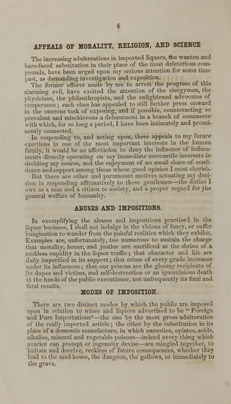 APPEALS OP MORALITY, RELIGION, AND SCIENCE The increasing adulterations in imported liquors, tiie wanton and bare-faced substitution in their place of the most deleterious com- pounds, have been urged upon my serious attention for some time past, as demanding investigation and exposition. The former efforts made by me to arrest the progress of this alarming evil, have excited the attention of the clergymen, the physicians, the philanthropists, and the enlightened advocates of temperance ; each class has appealed to still further press onward in the onerous task of exposing, and if possible, counteracting so prevalent and mischievous a debasement in a branch of commerce with which, for so long a period, I have been intimately and promi- nently connected. In responding to, and acting upon, these appeals to my future exertions in one of the most important interests in the human family, it would be an affectation to deny the influence of induce- ments directly operating on my immediate mercantile interests in deciding my course, and the enjoyment of no small share of confi- dence and support among those whose good opinion I most cherish. But there are other and paramount motives actuating my deci- sion in responding affirmatively to these gentlemen—the duties I owe as a man and a citizen to society, and a proper regard for the general welfare of humanity. ABUSES AND IMPOSITIONS. In exemplifying the abuses and impositions practised in the liquor business, I shall not indulge in the visions of fancy, or suffer imagination to wander from the painful realities which they exhibit. Examples are, unfortunately, too numerous to sustain the charge that morality, honor, and justice are sacrificed at the shrine of a reckless cupidity in the liquor traffic ; that character and life are daily imperilled in its support; that crime of every grade increases under its influences ; that our prisons are the gloomy recipients of its dupes and victims, and self-destruction or an ignominious death at the hands of the public executioner, not unfrequently its final and fatal results. MODES OP IMPOSITION. There are two distinct modes by which the public are imposed upon in relation to wines and liquors advertised to be  Foreign and Pure Importations—the one by the most gross adulteration of the really imported article ; the other by the substitution in its place of a domestic manufacture, in which narcotics, opiates, acids, alkalies, mineral and vegetable poisons—indeed every thing which avarice can prompt or ingenuity devise—are mingled together, to imitate and deceive, reckless of future consequences, whether they lead to the mad-house, the dungeon, the gallows, or immediately to the grave.