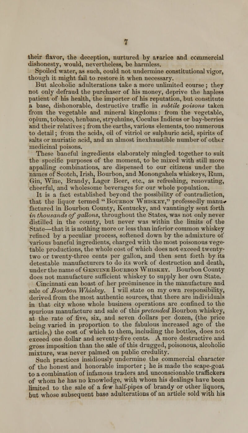 their flavor, the deception, nurtured by ararice and cCimmercial dishonesty, would, nevertheless, be harmless. Spoiled water, as such, could not undermine constitutional vigor, though it might fail to restore it when necessary. But alcoholic adulterations take a more unlimited course ; they not only defraud the purchaser of his money, deprive the hapless patient of his health, the importer of his reputation, but constitute a base, dishonorable, destructive traffic in subtile poisons taken from the vegetable and mineral kingdoms: from the vegetable, opium, tobacco, henbane, strychnine, Coculus Indicus or bay-berries and their relatives ; from the earths, various elements, too numerous to detail; from the acids, oil of vitriol or sulphuric acid, spirits of salts or muriatic acid, and an almost inexhaustible number of other medicinal poisons. These baneful ingredients elaborately mingled together to suit the specific purposes of the moment, to be mixed with still more appalling combinations, are dispensed to our citizens under the names of Scotch, Irish, Bourbon, and Monongahela whiskeys, Rum, Gin, Wine, Brandy, Lager Beer, etc., as refreshing, renovating, cheerful, and wholesome beverages for our whole population. It is a fact established beyond the possibility of contradiction, that the liquor termed  Bourbon Whiskey, professedly manu-* factured in Bourbon County, Kentucky, and vauntingly sent forth in thousands of gallons, throughout the States, was not only never distilled in the county, but never was within the limits of the State—that it is nothing more or less than inferior common whiskey refined by a peculiar process, softened down by the admixture of various baneful ingredients, charged with the most poisonous vege- table productions, the whole cost of which does not exceed twenty- two or twenty-three cents per gallon, and then sent forth by its detestable manufacturers to do its work of destruction and death, under the name of Genuine Bourbon Whiskey. Bourbon County does not manufacture sufficient whiskey to supply her own State. Cincinnati can boast of her preeminence in the manufacture and sale of Bourbon Whiskey. I will state on my own responsibility, derived from the most authentic sources, that there are individuals in that city whose whole business operations are confined to the spurious manufacture and sale of this pretended Bourbon whiskey, at the rate of five, six, and seven dollars per dozen, (the price being varied in proportion to the fabulous increased age of the article,) the cost of which to them, including the bottles, does not exceed one dollar and seventy-five cents. A more destructive and gross imposition than the sale of this drugged, poisonous, alcoholic mixture, was never palmed on public credulity. Such practices insidiously undermine the commercial character of the honest and honorable importer ; he is made the scape-goat to a combination of infamous traders and unconscionable traffickers of whom he has no knowledge, with whom his dealings have been limited to the sale of a few half-pipes of brandy or other liquors, but whose subsequent base adulterations of an article sold with his