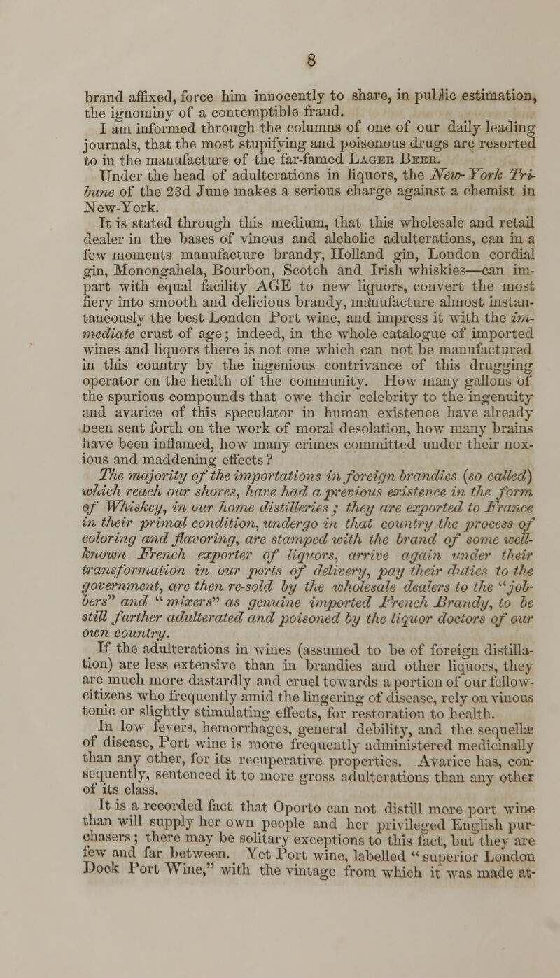 brand affixed, force him innocently to share, in puUic estimation, the ignominy of a contemptible fraud. I am informed through the columns of one of our daily leading journals, that the most stupifying and poisonous drugs are resorted to in the manufacture of the far-famed Lagek Beke. Under the head of adulterations in liquors, the New- York Tri- bune of the 23d June makes a serious charge against a chemist in New-York. It is stated through this medium, that this wholesale and retail dealer in the bases of vinous and alcholic adulterations, can in a few moments manufacture brandy, Holland gin, London cordial gin, Monongahela, Bourbon, Scotch and Irish whiskies—can im- part with equal facility AGE to new liquors, convert the most fiery into smooth and delicious brandy, manufacture almost instan- taneously the best London Port wine, and impress it with the im- mediate crust of age; indeed, in the whole catalogue of imported wines and liquors there is not one which can not be manufactured in this country by the ingenious contrivance of this drugging operator on the health of the community. How many gallons of the spurious compounds that owe their celebrity to the ingenuity and avarice of this speculator in human existence have already been sent forth on the work of moral desolation, how many brains have been inflamed, how many crimes committed under their nox- ious and maddening effects ? The majority of the importations in foreign brandies {so called) wJiich reach our shores, have had a previous existence in the form of Whiskey, in our home distilleries ; they are exported to France in their primal condition, undergo in that country the process of coloring and flavoring, are stamped with the brand of some icell- known French exporter of liquors, arrive again under their transformation in our ports of delivery, pay their duties to the government, are then re-sold by the wholesale dealers to the job- bers and  mixers'''' as genuine imported French Brandy, to be still further adulterated and poisoned by the liquor doctors of our own country. _ If the adulterations in wines (assumed to be of foreign distilla- tion) are less extensive than in brandies and other liquors, they are much more dastardly and cruel towards a portion of our fellow- citizens who frequently amid the lingering of disease, rely on vinous tonic or slightly stimulating effects, for restoration to health. In low fevers, hemorrhages, general debility, and the sequellcc of disease, Port wine is more frequently administered medicinally than any other, for its recuperative properties. Avarice has, con- sequently, sentenced it to more gross adulterations than any other of its class. It is a recorded fact that Oporto can not distill more port wine than will supply her own people and her privileged English pur- chasers ; there may be solitary exceptions to this fact, but they are lew and far between. Yet Port wine, labelled  superior London Dock Port Wine, with the vintage from which it was made at-