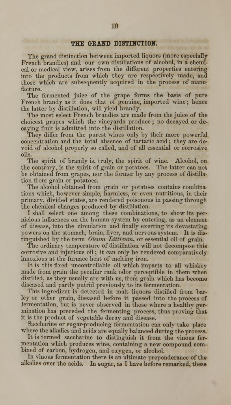 THE GRAND DISTINCTION. The grand distinction between imported liquors (more especially French brandies) and our own distillations of alcohol, in a chemi- cal or medical view, arises from the different properties entering into the products from which they are respectively made, and those which are subsequently acquired in the process of manu- facture. The fermented juice of the grape forms the basis of pure French brandy as it does that of genuine, imported wine; hence the latter by distillation, will yield brandy. The most select French brandies are made from the juice of the choicest grapes which the vineyards produce; no decayed or de- caying fruit is admitted into the distillation. They differ from the purest wines only by their more powerful concentration and the total absence of tartaric acid; they are de- void of alcohol properly so called, and of all essential or corrosive oils. The spirit of brandy is, truly, the spirit of wine. Alcohol, on the contrary, is the spirit of grain or potatoes. The latter can not be obtained from grapes, nor the former by any process of distilla- tion from grain or potatoes. The alcohol obtained from grain or potatoes contains combina- tions which, however simple, harmless, or even nutritious, in their primary, divided states, are rendered poisonous in passing through the chemical changes produced by distillation. I shall select one among these combinations, to show its per- nicious influences on the human system by entering, as an element of disease, into the circulation and finally exerting its devastating powers on the stomach, brain, fiver, and nervous system. It is dis- tinguished by the term Oleum Litticum, or essential oil of grain. The ordinary temperature of distillation will not decompose this corrosive and injurious oil; it can only be rendered comparatively innoxious at the furnace heat of melting iron. It is this fixed uncontrollable oil which imparts to all whiskey made from grain the peculiar rank odor perceptible in them when distilled, as they usually are with us, from grain which has become diseased and partly putrid previously to its fermentation. This ingredient is detected in malt liquors distilled from bar- ley or other grain, diseased before it passed into the process of lermentation, but is never observed in those where a healthy ger- mination has preceded the fermenting process, thus proving that it is the product of vegetable decay and disease. Saccharine or sugar-producing fermentation can only take place where the alkalies and acids are equally balanced during the process. It is termed saccharine to distinguish it from the vinous fer- mentation which produces wine, containing a new compound com- bined of carbon, hydrogen, and oxygen, or alcohol. In vinous fermentation there is an ultimate preponderance of the alkalies over the acids. In sugar, as I have before remarked, these