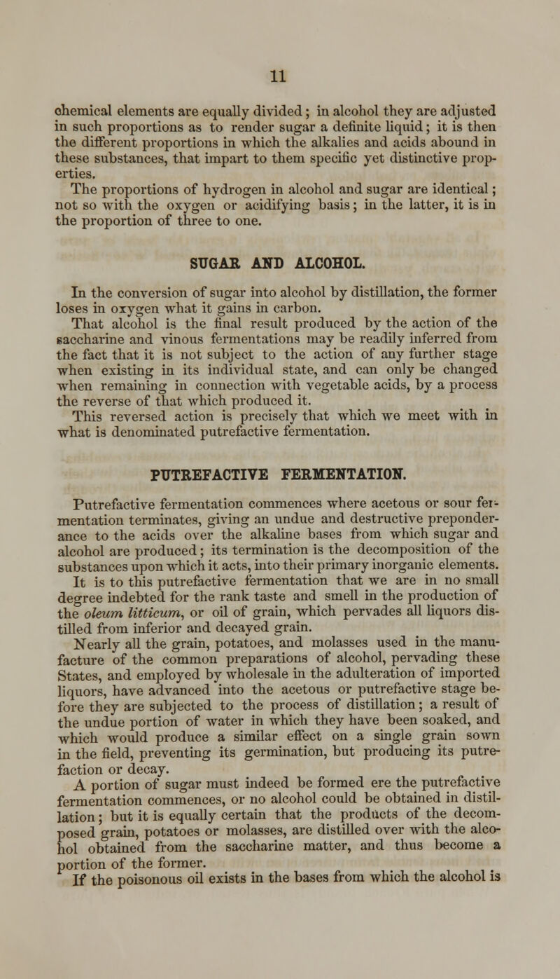 chemical elements are equally divided; in alcohol they are adjusted in such proportions as to render sugar a definite liquid; it is then the different proportions in which the alkalies and acids abound in these substances, that impart to them specific yet distinctive prop- erties. The proportions of hydrogen in alcohol and sugar are identical; not so with the oxygen or acidifying basis; in the latter, it is in the proportion of three to one. SUGAR AND ALCOHOL. In the conversion of sugar into alcohol by distillation, the former loses in oxygen what it gains in carbon. That alcohol is the final result produced by the action of the saccharine and vinous fermentations may be readily inferred from the fact that it is not subject to the action of any further stage when existing in its individual state, and can only be changed when remaining in connection with vegetable acids, by a process the reverse of that which produced it. This reversed action is precisely that which we meet with in what is denominated putrefactive fermentation. PUTREFACTIVE FERMENTATION. Putrefactive fermentation commences where acetous or sour fer- mentation terminates, giving an undue and destructive preponder- ance to the acids over the alkaline bases from which sugar and alcohol are produced; its termination is the decomposition of the substances upon which it acts, into their primary inorganic elements. It is to this putrefactive fermentation that we are in no small degree indebted for the rank taste and smell in the production of the oleum litticum, or oil of grain, which pervades all liquors dis- tilled from inferior and decayed grain. Nearly all the grain, potatoes, and molasses used in the manu- facture of the common preparations of alcohol, pervading these States, and employed by wholesale in the adulteration of imported liquors, have advanced into the acetous or putrefactive stage be- fore they are subjected to the process of distillation; a result of the undue portion of water in which they have been soaked, and which would produce a similar effect on a single grain sown in the field, preventing its germination, but producing its putre- faction or decay. A portion of sugar must indeed be formed ere the putrefactive fermentation commences, or no alcohol could be obtained in distil- lation ; but it is equally certain that the products of the decom- posed grain, potatoes or molasses, are distilled over with the alco- hol obtained from the saccharine matter, and thus become a portion of the former. If the poisonous oil exists in the bases from which the alcohol is