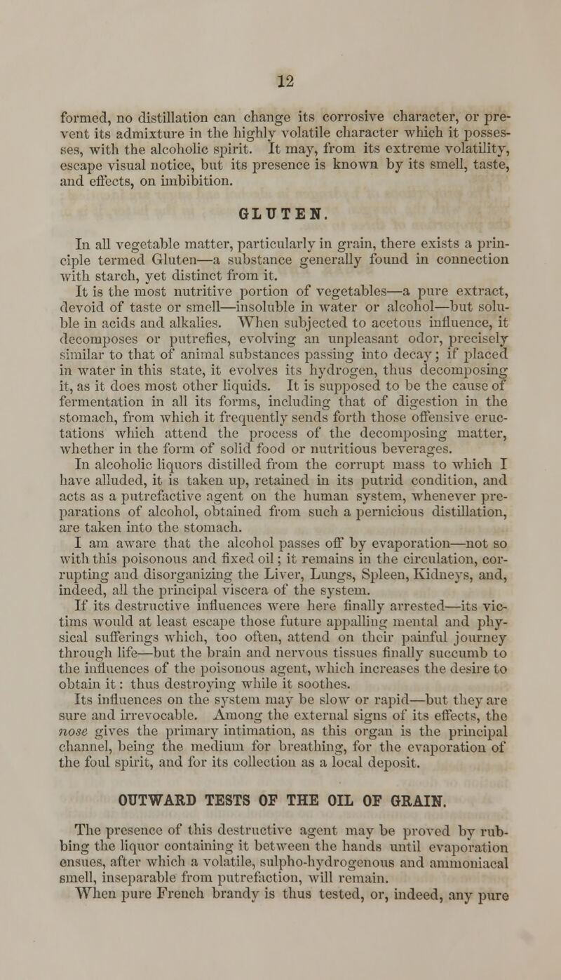formed, no distillation can change its corrosive character, or pre- vent its admixture in the highly volatile character which it posses- ses, with the alcoholic spirit. It may, from its extreme volatility, escape visual notice, but its presence is known by its smell, taste, and effects, on imbibition. GLUTEN. In all vegetable matter, particularly in grain, there exists a prin- ciple termed Gluten—a substance generally found in connection with starch, yet distinct from it. It is the most nutritive portion of vegetables—a pure extract, devoid of taste or smell—insoluble in water or alcohol—but solu- ble in acids and alkalies. When subjected to acetous influence, it decomposes or putrefies, evolving an unpleasant odor, precisely similar to that of animal substances passing into decay; if placed in water in this state, it evolves its hydrogen, thus decomposing it, as it does most other liquids. It is supposed to be the cause of fermentation in all its forms, including that of digestion in the stomach, from which it frequently sends forth those offensive eruc- tations which attend the process of the decomposing matter, whether in the form of solid food or nutritious beverages. In alcoholic liquors distilled from the corrupt mass to which I have alluded, it is taken up, retained in its putrid condition, and acts as a putrefactive agent on the human system, whenever pre- parations of alcohol, obtained from such a pernicious distillation, are taken into the stomach. I am aware that the alcohol passes off by evaporation—not so with this poisonous and fixed oil; it remains in the circulation, cor- rupting and disorganizing the Liver, Lungs, Spleen, Kidneys, and, indeed, all the principal viscera of the system. If its destructive influences were here finally arrested—its vic- tims would at least escape those future appalling mental and phy- sical sufferings which, too often, attend on their painful journey through life—but the brain and nervous tissues finally succumb to the influences of the poisonous agent, which increases the desire to obtain it: thus destroying while it soothes. Its influences on the system may be slow or rapid—but they are sure and irrevocable. Among the external signs of its effects, the nose gives the primary intimation, as this organ is the principal channel, being the medium for breathing, for the evaporation of the foul spirit, and for its collection as a local deposit. OUTWARD TESTS OF THE OIL OF GRAIN. The presence of this destructive agent may be proved by rub- bing the liquor containing it between the hands until evaporation ensues, after which a volatile, sulpho-hydrogenous and ammoniacal smell, inseparable from putrefaction, will remain. When pure French brandy is thus tested, or, indeed, any pure