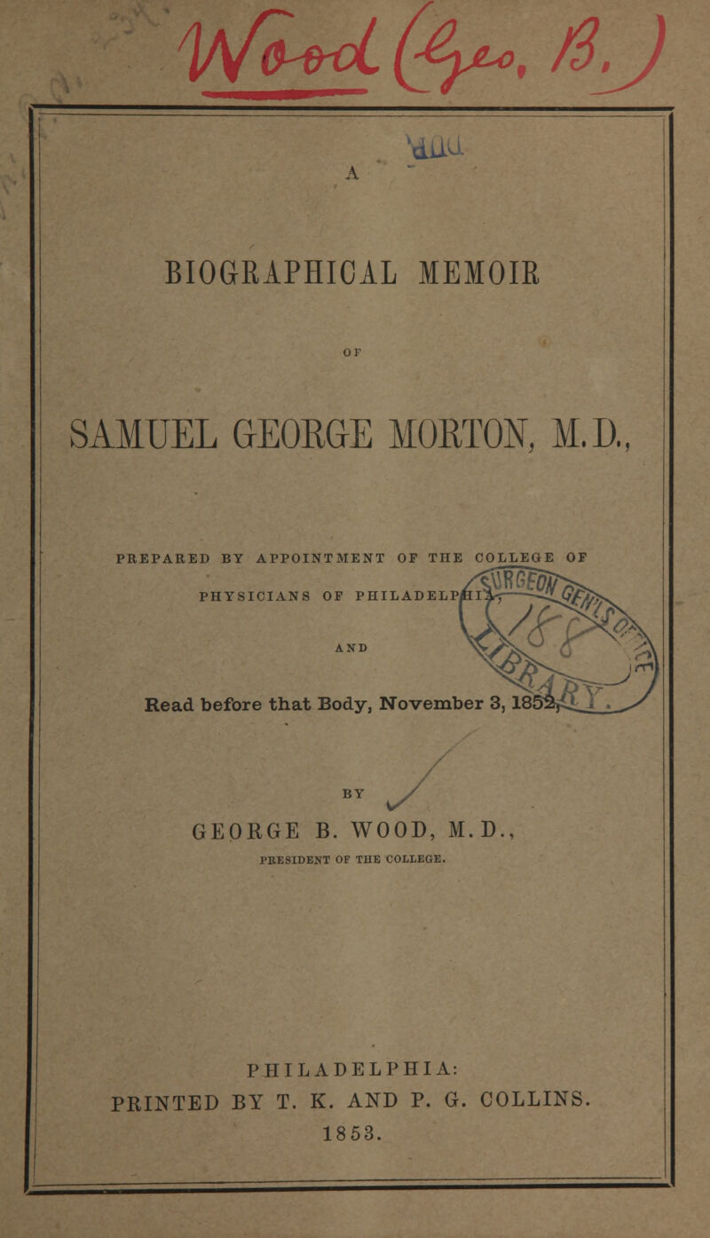 WlU(^yu,/S.J 'dlM A BIOGRAPHICAL MEMOIR SAMUEL GEORGE MORTON, M.D., PREPARED BY APPOINTMENT OF THE COLLEGE OF PHYSICIANS OF PHILADELP/ AND Read before that Body, November 3, 18 BY GEORGE B. WOOD, M.D., PRESIDENT OF THE COLLEGE. PHILADELPHIA: PRINTED BY T. K. AND P. G. COLLINS. 1853.
