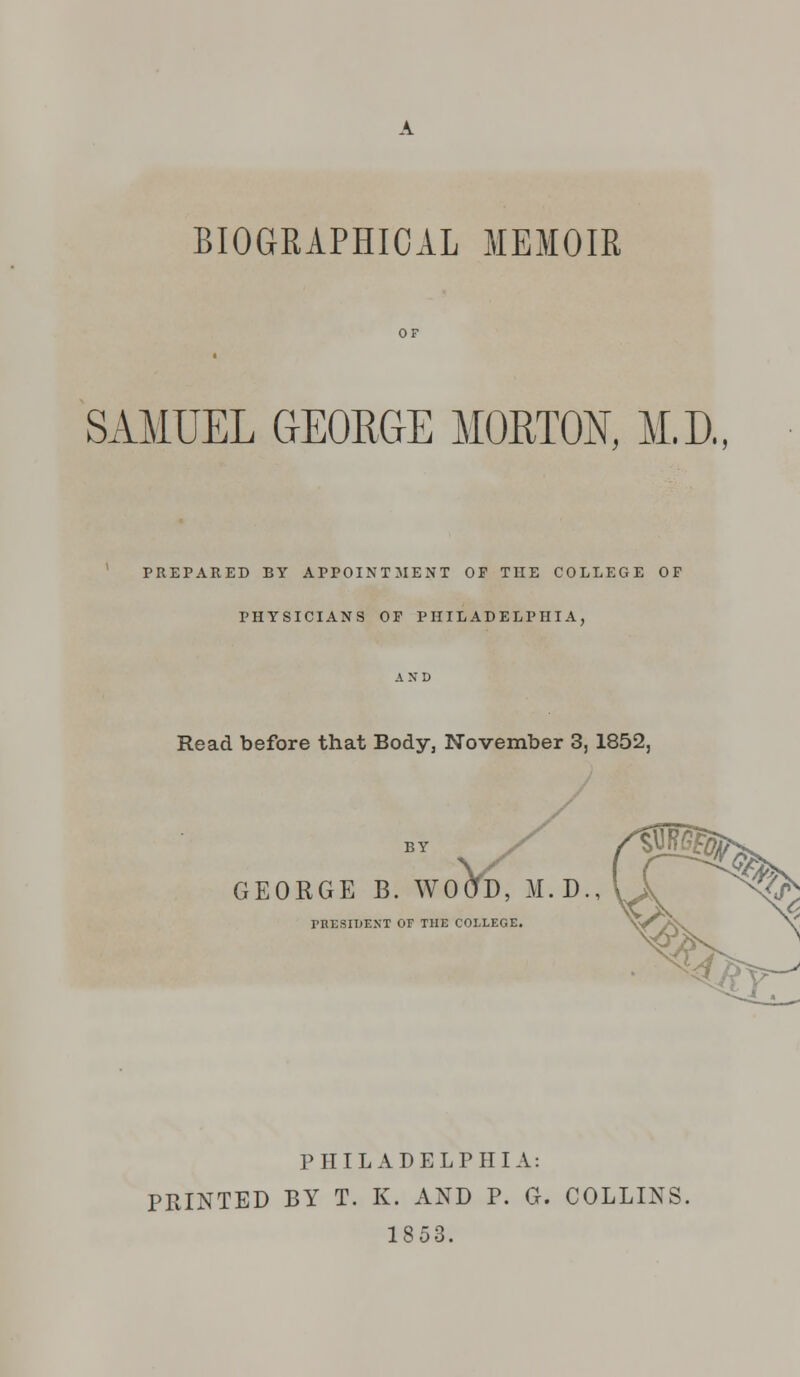 BIOGRAPHICAL MEMOIR SAMUEL GEORGE MORTON, M.D., PREPARED BY APPOINTMENT OF THE COLLEGE OF PHYSICIANS OF PHILADELPHIA, AND Read before that Body, November 3, 1852, BY GEORGE B. WOOD, M.D., PRESIDENT OF THE COLLEGE. PHILADELPHIA: PRINTED BY T. K. AND P. G. COLLINS. 1853.