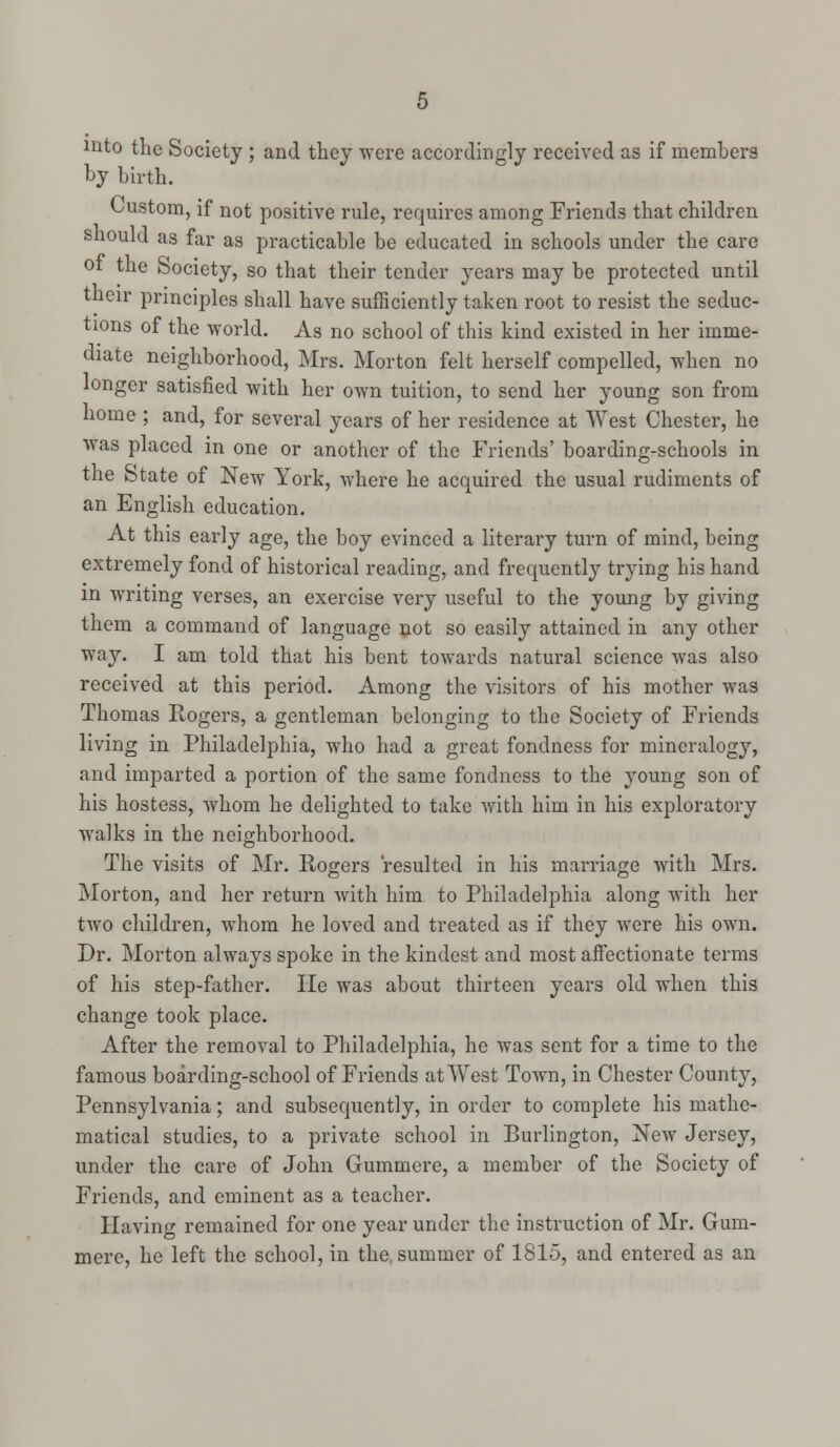 mto the Society ; and they were accordingly received as if members by birth. Custom, if not positive rule, requires among Friends that children should as far as practicable be educated in schools under the care ot the Society, so that their tender years may be protected until their principles shall have sufficiently taken root to resist the seduc- tions of the world. As no school of this kind existed in her imme- diate neighborhood, Mrs. Morton felt herself compelled, when no longer satisfied with her own tuition, to send her young son from home ; and, for several years of her residence at West Chester, he was placed in one or another of the Friends' boarding-schools in the State of New York, where he acquired the usual rudiments of an English education. At this early age, the boy evinced a literary turn of mind, being extremely fond of historical reading, and frequently trying his hand in writing verses, an exercise very useful to the young by giving them a command of language not so easily attained in any other way. I am told that his bent towards natural science was also received at this period. Among the visitors of his mother was Thomas Rogers, a gentleman belonging to the Society of Friends living in Philadelphia, who had a great fondness for mineralogy, and imparted a portion of the same fondness to the young son of his hostess, whom he delighted to take with him in his exploratory walks in the neighborhood. The visits of Mr. Rogers resulted in his marriage with Mrs. Morton, and her return with him to Philadelphia along with her two children, whom he loved and treated as if they were his own. Dr. Morton always spoke in the kindest and most affectionate terms of his step-father. He was about thirteen years old when this change took place. After the removal to Philadelphia, he was sent for a time to the famous boarding-school of Friends at West Town, in Chester County, Pennsylvania; and subsequently, in order to complete his mathe- matical studies, to a private school in Burlington, New Jersey, under the care of John Gummere, a member of the Society of Friends, and eminent as a teacher. Having remained for one year under the instruction of Mr. Gum- mere, he left the school, in the summer of 1815, and entered as an