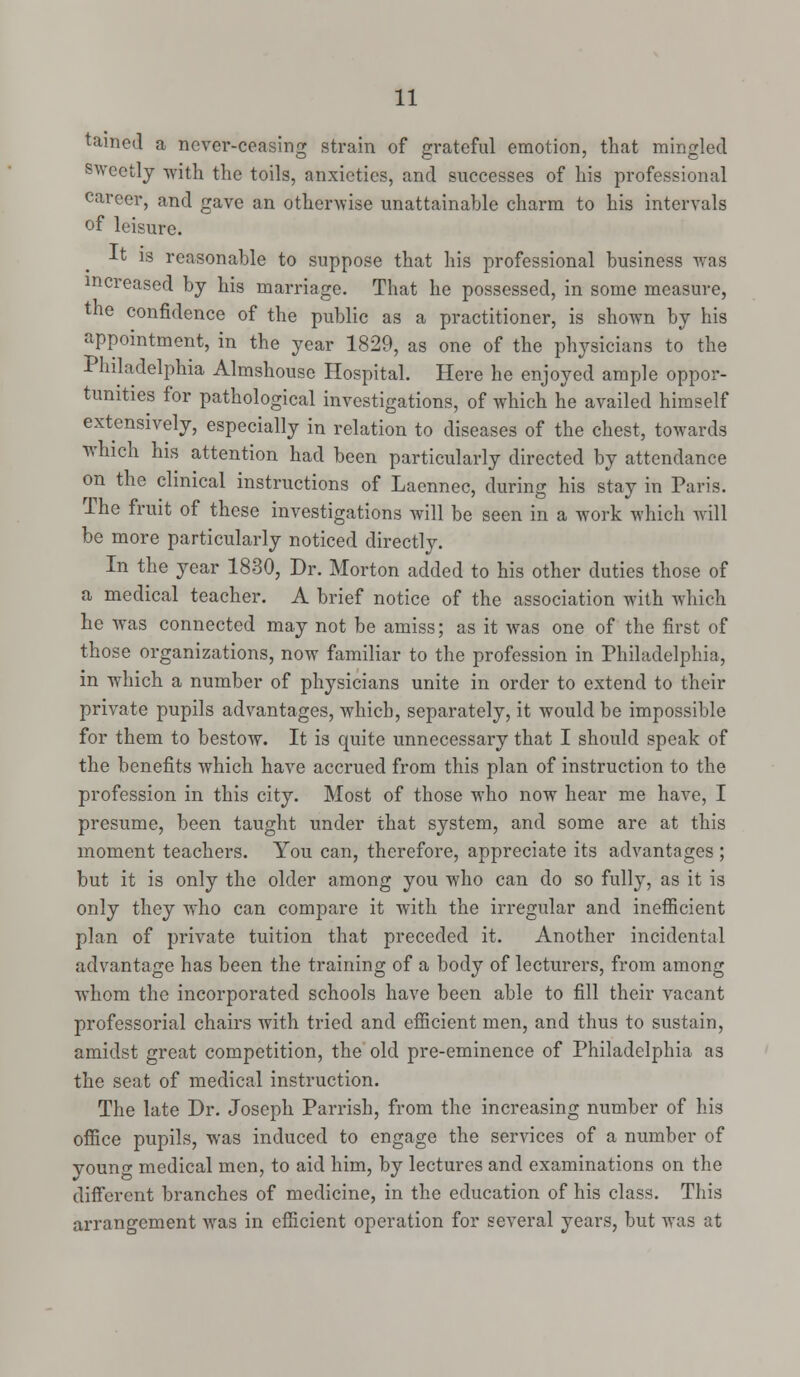 tamed a never-ceasing strain of grateful emotion, that mingled sweetly with the toils, anxieties, and successes of his professional career, and gave an otherwise unattainable charm to his intervals of leisure. J-t is reasonable to suppose that his professional business was increased by his marriage. That he possessed, in some measure, the confidence of the public as a practitioner, is shown by his appointment, in the year 1829, as one of the physicians to the Philadelphia Almshouse Hospital. Here he enjoyed ample oppor- tunities for pathological investigations, of which he availed himself extensively, especially in relation to diseases of the chest, towards which his attention had been particularly directed by attendance on the clinical instructions of Laennec, during his stay in Paris. The fruit of these investigations will be seen in a work which will be more particularly noticed directly. In the year 1830, Dr. Morton added to his other duties those of a medical teacher. A brief notice of the association with which he was connected may not be amiss; as it was one of the first of those organizations, now familiar to the profession in Philadelphia, in which a number of physicians unite in order to extend to their private pupils advantages, which, separately, it would be impossible for them to bestow. It is quite unnecessary that I should speak of the benefits which have accrued from this plan of instruction to the profession in this city. Most of those who now hear me have, I presume, been taught under that system, and some are at this moment teachers. You can, therefore, appreciate its advantages ; but it is only the older among you who can do so fully, as it is only they who can compare it with the irregular and inefiicient plan of private tuition that preceded it. Another incidental advantage has been the training of a body of lecturers, from among whom the incorporated schools have been able to fill their vacant professorial chairs with tried and efficient men, and thus to sustain, amidst great competition, the old pre-eminence of Philadelphia as the seat of medical instruction. The late Dr. Joseph Parrish, from the increasing number of his office pupils, was induced to engage the services of a number of young medical men, to aid him, by lectures and examinations on the different branches of medicine, in the education of his class. This arrangement was in efficient operation for several years, but was at