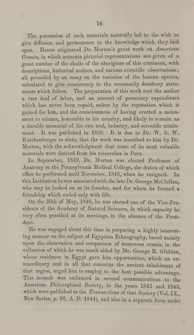 The possession of such materials naturally led to the wish to give diffusion and permanence to the knowledge which they laid open. Hence originated Dr. Morton's great work on American Crania, in which accurate pictorial representations are given of a great number of the skulls of the aborigines of this continent, with descriptions, historical notices, and various scientific observations; all preceded by an essay on the varieties of the human species, calculated to give consistency to the necessarily desultory state- ments which follow. The preparation of this work cost the author a vast deal of labor, and an amount of pecuniary expenditure which has never been repaid, unless by the reputation w7hich it gained for him, and the consciousness of having erected a monu- ment to science, honorable to his country, and likely to remain as a durable memorial of his own zeal, industry, and scientific attain- ment. It was published in 1839. It is due to Dr. W. S. W. Ruschenberger to state, that the work was inscribed to him by Dr. Morton, with the acknowledgment that some of its most valuable materials were derived from his researches in Peru. In September, 1839, Dr. Morton was elected Professor of Anatomy in the Pennsylvania Medical College, the duties of which office he performed until November, 1843, when he resigned. In this Institution he was associated with the late Dr. George McClellan, who may be looked on as its founder, and for whom he formed a friendship which ended only with life. On the 26th of May, 1840, he was elected one of the Vice-Pre- sidents of the Academy of Natural Sciences, in which capacity he very often presided at its meetings, in the absence of the Presi- dent. He was engaged about this time in preparing a highly interest- ing memoir on the subject of Egyptian Ethnography, based mainly upon the observation and comparison of numerous crania, in the collection of which he was much aided by Mr. George R. Gliddon whose residence in Egypt gave him opportunities, which an ex- traordinary zeal in all that concerns the ancient inhabitants of that region, urged him to employ to the best possible advantage. This memoir was embraced in several communications to the American Philosophical Society, in the years 1842 and 1843 which were published in the Transactions of that Society (Vol. IX.] New Series, p. 93, A. D. 1844), and also in a separate form under