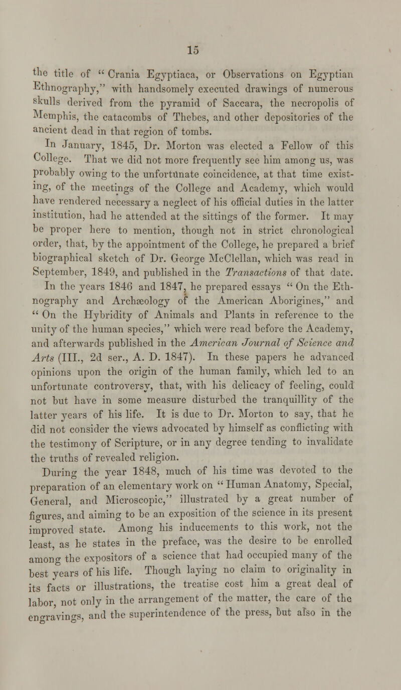 the title of  Crania Egyptiaca, or Observations on Egyptian Ethnography, with handsomely executed drawings of numerous skulls derived from the pyramid of Saccara, the necropolis of Memphis, the catacombs of Thebes, and other depositories of the ancient dead in that region of tombs. In January, 1845, Dr. Morton was elected a Fellow of this College. That we did not more frequently see him among us, was probably owing to the unfortunate coincidence, at that time exist- ing, of the meetings of the College and Academy, which would have rendered necessary a neglect of his official duties in the latter institution, had he attended at the sittings of the former. It may be proper here to mention, though not in strict chronological order, that, by the appointment of the College, he prepared a brief biographical sketch of Dr. George McClellan, which was read in September, 1849, and published in the Transactions of that date. In the years 1846 and 1847, he prepared essays  On the Eth- nography and Archaeology of the American Aborigines, and  On the Hybridity of Animals and Plants in reference to the unity of the human species, which were read before the Academy, and afterwards published in the American Journal of Science and Arts (III., 2d ser., A. D. 1847). In these papers he advanced opinions upon the origin of the human family, which led to an unfortunate controversy, that, with his delicacy of feeling, could not but have in some measure disturbed the tranquillity of the latter years of his life. It is due to Dr. Morton to say, that he did not consider the views advocated by himself as conflicting with the testimony of Scripture, or in any degree tending to invalidate the truths of revealed religion. During the year 1848, much of his time was devoted to the preparation of an elementary work on  Human Anatomy, Special, General, and Microscopic, illustrated by a great number of ficrures, and aiming to be an exposition of the science in its present improved state. Among his inducements to this work, not the least as he states in the preface, was the desire to be enrolled among the expositors of a science that had occupied many of the best years of his life. Though laying no claim to originality in its facts or illustrations, the treatise cost him a great deal of labor not only in the arrangement of the matter, the care of the engravings, and the superintendence of the press, but also in the