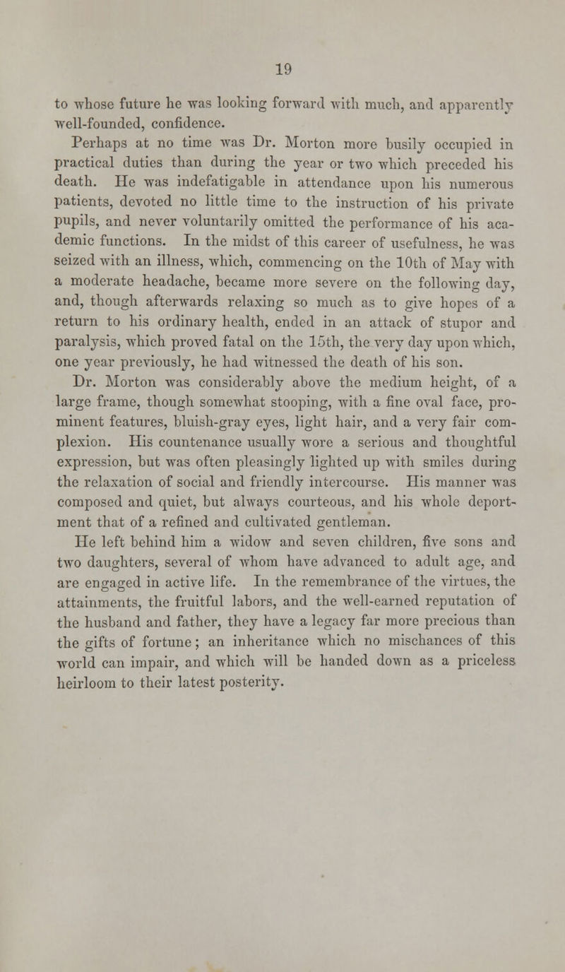 to whose future he was looking forward with much, and apparently well-founded, confidence. Perhaps at no time was Dr. Morton more busily occupied in practical duties than during the year or two which preceded his death. He was indefatigable in attendance upon his numerous patients, devoted no little time to the instruction of his private pupils, and never voluntarily omitted the performance of his aca- demic functions. In the midst of this career of usefulness, he was seized with an illness, which, commencing on the 10th of May with a moderate headache, became more severe on the following day, and, though afterwards relaxing so much as to give hopes of a return to his ordinary health, ended in an attack of stupor and paralysis, which proved fatal on the 15th, the very day upon which, one year previously, he had witnessed the death of his son. Dr. Morton was considerably above the medium height, of a large frame, though somewhat stooping, with a fine oval face, pro- minent features, bluish-gray eyes, light hair, and a very fair com- plexion. His countenance usually wore a serious and thoughtful expression, but was often pleasingly lighted up with smiles during the relaxation of social and friendly intercourse. His manner was composed and quiet, but always courteous, and his whole deport- ment that of a refined and cultivated gentleman. He left behind him a widow and seven children, five sons and two daughters, several of whom have advanced to adult age, and are engaged in active life. In the remembrance of the virtues, the attainments, the fruitful labors, and the well-earned reputation of the husband and father, they have a legacy far more precious than the sifts of fortune; an inheritance which no mischances of this world can impair, and which will be handed down as a priceless heirloom to their latest posterity.