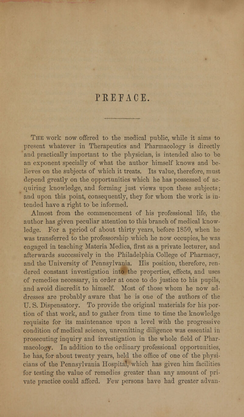 PEEPACE. The work now offered to the medical public, while it aims to present whatever in Therapeutics and Pharmacology is directly and practically important to the physician, is intended also to be an exponent specially of what the author himself knows and be- lieves on the subjects of which it treats. Its value, therefore, must depend greatly on the opportunities which he has possessed of ac- quiring knowledge, and forming just views upon these subjects; and upon this point, consequently, they for whom the work is in- tended have a right to be informed. Almost from the commencement of his professional life, the author has given peculiar attention to this branch of medical know- ledge. For a period of about thirty years, before 1850, when he was transferred to the professorship which he now occupies, he was engaged in teaching Materia Medica, first as a private lecturer, and afterwards successively in the Philadelphia College of Pharmacy, and the University of Pennsylvania. His position, therefore, ren- dered constant investigation int^the properties, effects, and uses of remedies necessary, in order at once to do justice to his pupils, and avoid discredit to himself. Most of those whom he now ad- dresses are probably aware that he is one of the authors of the U. S. Dispensatory, To provide the original materials for his por- tion of that work, and to gather from time to time the knowledge requisite for its maintenance upon a level with the progressive condition of medical science, unremitting diligence was essential in prosecuting inquiry and investigation in the whole field of Phar- macology, In addition to the ordinary professional opportunities, he has, for about twenty years, held the office of one of the physi- cians of the Pennsylvania Hospital, which has given him facilities for testing the value of remedies greater than any amount of pri- vate practice could afford. Few persons have had greater advan-