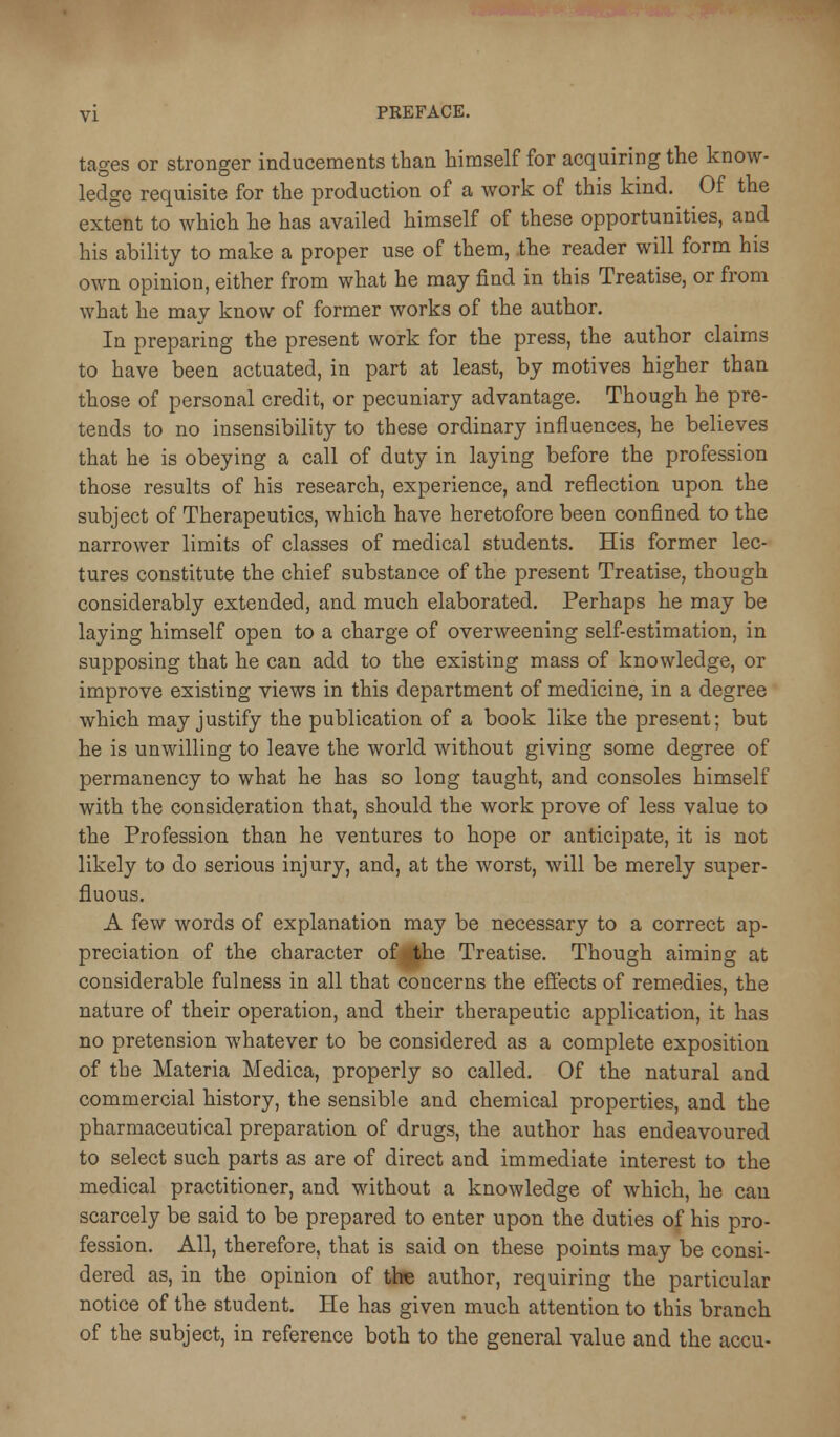 tages or stronger inducements than himself for acquiring the know- ledge requisite for the production of a work of this kind. Of the extent to which he has availed himself of these opportunities, and his ability to make a proper use of them, .the reader will form his own opinion, either from what he may find in this Treatise, or from what he may know of former works of the author. In preparing the present work for the press, the author claims to have been actuated, in part at least, by motives higher than those of personal credit, or pecuniary advantage. Though he pre- tends to no insensibility to these ordinary influences, he believes that he is obeying a call of duty in laying before the profession those results of his research, experience, and reflection upon the subject of Therapeutics, which have heretofore been confined to the narrower limits of classes of medical students. His former lec- tures constitute the chief substance of the present Treatise, though considerably extended, and much elaborated. Perhaps he may be laying himself open to a charge of overweening self-estimation, in supposing that he can add to the existing mass of knowledge, or improve existing views in this department of medicine, in a degree which may justify the publication of a book like the present; but he is unwilling to leave the world without giving some degree of permanency to what he has so long taught, and consoles himself with the consideration that, should the work prove of less value to the Profession than he ventures to hope or anticipate, it is not likely to do serious injury, and, at the worst, will be merely super- fluous. A few words of explanation may be necessary to a correct ap- preciation of the character ofg|he Treatise. Though aiming at considerable fulness in all that concerns the effects of remedies, the nature of their operation, and their therapeutic application, it has no pretension whatever to be considered as a complete exposition of the Materia Medica, properly so called. Of the natural and commercial history, the sensible and chemical properties, and the pharmaceutical preparation of drugs, the author has endeavoured to select such parts as are of direct and immediate interest to the medical practitioner, and without a knowledge of which, he can scarcely be said to be prepared to enter upon the duties of his pro- fession. All, therefore, that is said on these points may be consi- dered as, in the opinion of Um author, requiring the particular notice of the student. He has given much attention to this branch of the subject, in reference both to the general value and the accu-