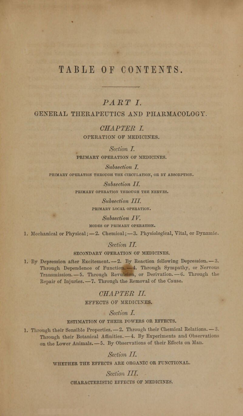 TABLE OF CONTENTS. PART I. GENERAL THERAPEUTICS AND PHARMACOLOGY. CHAPTER I. OPERATION OF MEDICINES. Section I. PRIMARY OPERATION OF MEDICINES. Subsection I. PEIMAHT OPEEATION THEOPGH THE CIBCCLATION, OR BT ABSORPTION. Subsection II. PRIMARY OPERATION THROUGH THE NERVES. Subsection III. PRIMARY LOCAL OPERATION. Subsection IV. MODES OF PRIMARY OPERATION. 1. Mechanical or Physical;—2. Chemical; — 3. Physiological, Vital, or Dynamic. Section II. SECONDARY OPERATION OF MEDICINES. 1. By Depression after Excitement. — 2. By Reaction following Depression. — 3. Through Dependence of Functiond|k4. Through Sympathy, or Nervous Transmission. — 5. Through RevuSlTO, or Derivation. — 6. Through the Repair of Injuries. — 7. Through the Removal of the Cause. CHAPTER IL EFFECTS OF MEDICINES. Section I. ESTIMATION OP THEIR POWERS OR EFFECTS. 1. Through their Sensible Properties.—2. Tlirough their Chemical Relations. — 3. Tlirough their Botanical Affinities.—4. By Experiments and Observations on the Lower Animals. — 5. By Observations of their Effects on Man. Section II. WHETHER THE EFFECTS ARE ORGANIC OR FUNCTIONAL. Section III. CHARACTERISTIC EFFECTS OF MEDICINES.