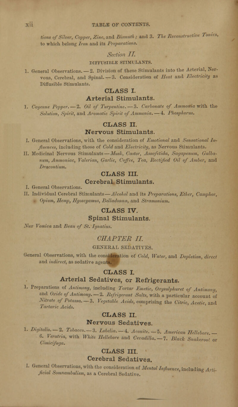 tions of Silver, Copper, Zinc, and Bismuth ; and 3. The Reconstructive Tonus, to which belong Iron and its Preparations. Section IT. DIFFUSIBLE STIMULANTS. 1. General Observations. — 2. Division of these Stimulants into the Arterial, Ner- vous, Cerebral, and Spinal. — 3. Consideration of Heat and Electricity as Diffusible Stimulants. CLASS I. Arterial Stimulants. I. Cayenne Pepper.—2. Oil of Turpentine. — 3. Carbofiate of Ammonia with the Solution, Spirit, and Aromatic Spirit of Ammonia.—4. Phosphorus. CLASS II. Nervous Stimulants. I. General Observations, with the considei'ation of Emotional and Sensational Iit- fluences, including those of Cold and Electricity, as Nervous Stimulants. II. Medicinal Nervous Stimulants—Musk, Castor, Assafetida, Sagapenum, Galha- num, Ammoniac^ Valerian, Garlic, Coffee, Tea, Rectified Oil of Amber, and Dracontium. CLASS III. Cerebral. Stimulants. I. General Observations. II. Individual Cerebral Stimulants — Alcohol and its Preparations, Ether, Camphor, ■ Opium, Ilemp, Ilyoscyamus, Belladonna, and Stramonium. CLASS IV. Spinal Stimulants. Nux Vomica and Bean of St. Ignatius. CHAPTER II. GENERAL SEDATIVES. General Observations, with the consi|»|tion of Cold, Water, and Depletion, direct and indirect, as sedative agenl^^p CLASS L Arterial Sedatives, or Refrigerants. 1. Preparations of Antimony, including Tartar Emetic, Oxysulphuret of Antimony, and Oxide of Antimony.—2. Refrigerant Salts, with a particular account of Nitrate of Potassa.—3. Vegetable Acids, comprising the Citric, Acetic, and Tartaric Acids. CLASS II. Nervous Sedatives. 1. Digitalis.-2. Tobacco.-3. Lobelia.-4. Aconite.-5. American Hellebore - 6. Veratna, with White Hellebore and Cevadilla.-I. Black Snakeroot or Cimicifuga. CLASS III. Cerebral Sedatives. I. General Observations, with the consideration of Mental Influence, including Arti- fcial Somnambulism, as a Cerebral Sedative.