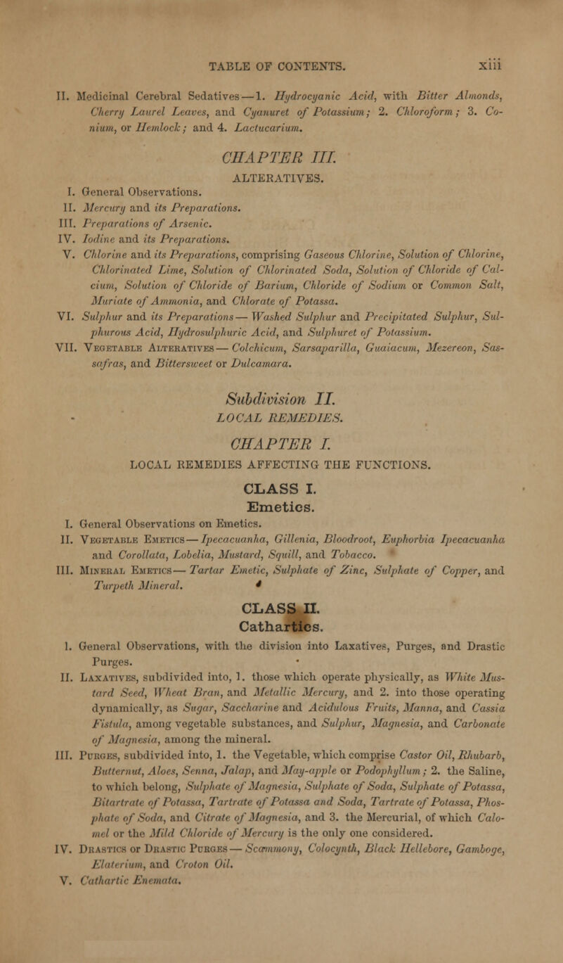 II. Medicinal Cerebral Sedatives—1. Hydrocyanic Acid, with Bitter Almonds, Cherry Laurel Leaves, and Cyanuret of Potassium; 2. Chloroform; 3. Co- nium, or Hemlock; and 4. Lactucarium. CHAPTER III ALTERATIVES. I. General Observations. II. Mercury and its Preparations. III. Preparations of Arsenic. IV. Iodine and its Preparations. V. Chlorine and its Preparations, comprising Gaseous Chlorine, Solution of Chlorine, Chlorinated Lime, Solution of Chlorinated Soda, Solution of Chloride of Cal- cium, Solution of Chloride of Barium, Chloride of Sodium or Common Salt, Muriate of Ammonia, and Chlorate of Potassa. VI. Sulphur and its Preparations— Washed Sulphur and Precipitated Sulphur, Sul- phurous Acid, Ilydrosulphuric Acid, and Sulphuret of Potassium. VII. Vegetable Alteratives—Colchicum, Sarsaparilla, Guaiacum, Mezereon, Sas- safras, and Bittersweet or Dulcamara. Subdivision II. LOCAL REMEDIES. CHAPTER I. LOCAL REMEDIES AFFECTING THE FUNCTIONS. CLASS I. Emetics. I. General Observations on Emetics. II. Vegetable Emetics—Ipecacuanha, Gillenia, Bloodroot, Euphorbia Ipecacuanha and Corollata, Lobelia, Mustard, Squill, and Tobacco. ' III. Mineral Emetics— Tartar Emetic, Sulphate of Zinc, Sulphate of Copper, and Turpeth Mineral. * CLASS 11. Cathartics. 1. General Observations, with tlie division into Laxatives, Purges, and Drastic Purges. 11. Laxatives, subdivided into, 1. those which operate physically, as White Mus- tard Seed, Wheat Bran, and Metallic Mercury, and 2. into those operating dynamically, as Sugar, Saccharine and Acidulous Fruits, Manna, and Cassia Fistula, among vegetable substances, and Sulphur, Magnesia, and Carbonate of Magnesia, among the mineral. III. Purges, subdivided into, 1. the Vegetable, which comprise Castor Oil, Eliubarb, Butternut, Aloes, Senna, Jalap, and May-apple or Podophyllum; 2. the Saline, to which belong. Sulphate of Magnesia, Sulphate of Soda, Sulphate of Potassa, Bitartrate of Potassa, Tartrate of Potassa and Soda, Tartrate of Potassa, Phos- phate of Soda, and Citrate of Magnesia, and 3. the Mercurial, of which Calo- mel or the Mild Chloride of Mercury is the only one considered. IV. Drastics or Drastic Purges — Sccnnmony, Colocyntli, Black Hellebore, Gamboge, Elaterium, and Croton Oil.