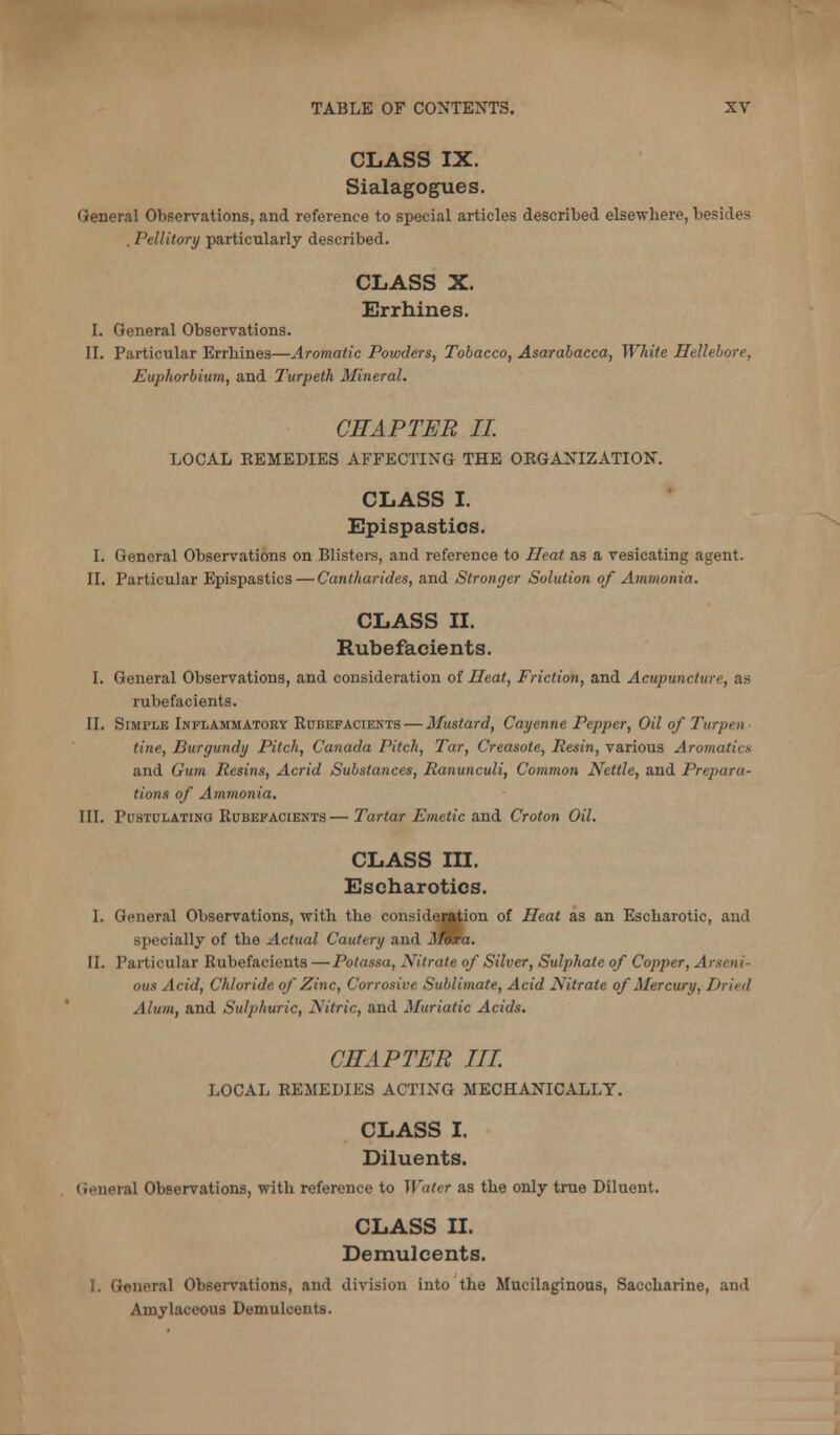 CLASS IX. Sialagogues. General Observations, and reference to special articles described elsewhere, besides . Pellitory particularly described. CLASS X. Errhines. I. General Observations. II. Particular Errhines—Aromatic Powders, Tobacco, Asarabacca, White Hellebore, Euphorbium, and Turpeth Mineral. CHAPTER IL LOCAL KEMEDIES AFFECTING THE OKGANIZATION. CLASS I. Epispastics. I. General Observations on Blisters, and reference to Heat as a vesicating agent. II. Particular Epispastics—Cantharides, and Stronger Solution of Ammonia. CLASS II. Rubefacients. I. General Observations, and consideration of Heat, Friction, and Acupuncture, as rubefacients. II. Simple Inflammatory Rubefacients — Mustard, Cayenne Pepper, Oil of Turpen- tine, Burgundy Pitch, Canada Pitch, Tar, Creasote, Resin, various Aromatics and Gum Resins, Acrid Substances, Ranunculi, Common Nettle, and Prepara- tions of Ammonia. III. Pustulating Rubefacients — Tartar Emetic and Croton Oil. CLASS III. Escharotics. I. General Observations, with the consideMtion of Ileat as an Escharotic, and specially of the Actual Cautery and J^ra. II. Particular Rubefacients —Potassa, Nitrate of Silver, Sulphate of Copper, Arseni- ous Acid, Chloride of Zinc, Corrosive Sublimate, Acid Nitrate of Mercury, Dried Alum, and Sulphuric, Nitric, and Muriatic Acids. CHAPTER in. LOCAL REMEDIES ACTING MECHANICALLY. CLASS I. Diluents. (leneral Observations, with reference to Water as the only true Diluent. CLASS II. Demulcents. I. General Observations, and division into the Mucilaginous, Saccharine, and Amylaceous Demulcents.