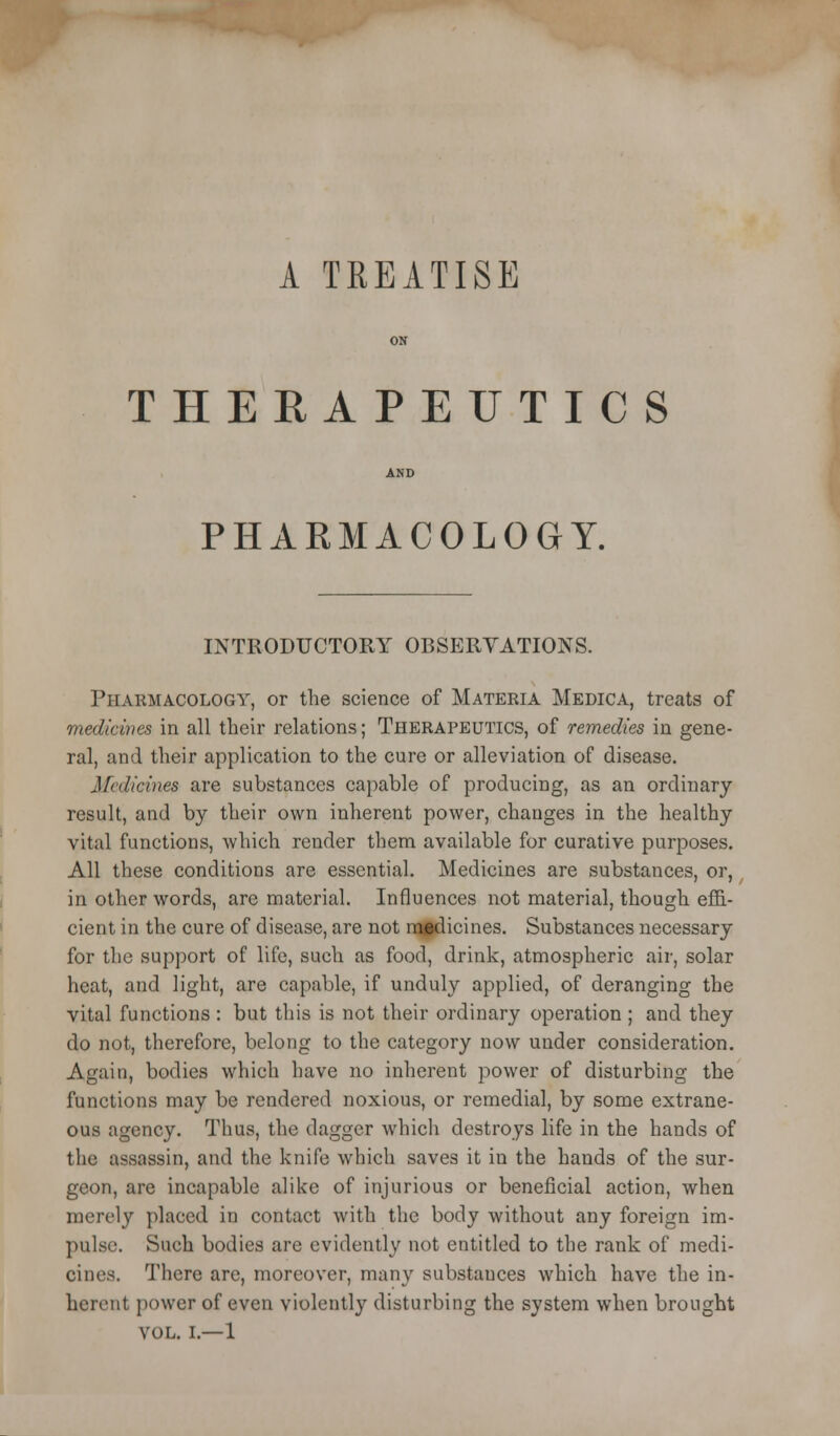 A TREATISE THERAPEUTICS PHARMACOLOGY. INTRODUCTORY OBSERYATIONS. Pharmacology, or the science of Materia Medica, treats of medicines in all their relations; Therapeutics, of remedies in gene- ral, and their application to the cure or alleviation of disease. Medicines are substances capable of producing, as an ordinary result, and by their own inherent power, changes in the healthy vital functions, which render them available for curative purposes. All these conditions are essential. Medicines are substances, or, in other words, are material. Influences not material, though effi- cient in the cure of disease, are not naidicines. Substances necessary for the support of life, such as food, drink, atmospheric air, solar heat, and light, are capable, if unduly applied, of deranging the vital functions : but this is not their ordinary operation ; and they do not, therefore, belong to the category now under consideration. Again, bodies which have no inherent power of disturbing the functions may be rendered noxious, or remedial, by some extrane- ous agency. Thus, the dagger which destroys life in the hands of the assassin, and the knife which saves it in the hands of the sur- geon, are incapable alike of injurious or beneficial action, when merely placed in contact with the body without any foreign im- pulse. Such bodies are evidently not entitled to the rank of medi- cines. There are, moreover, many substances which have the in- herent power of even violently disturbing the system when brought VOL. I.—1