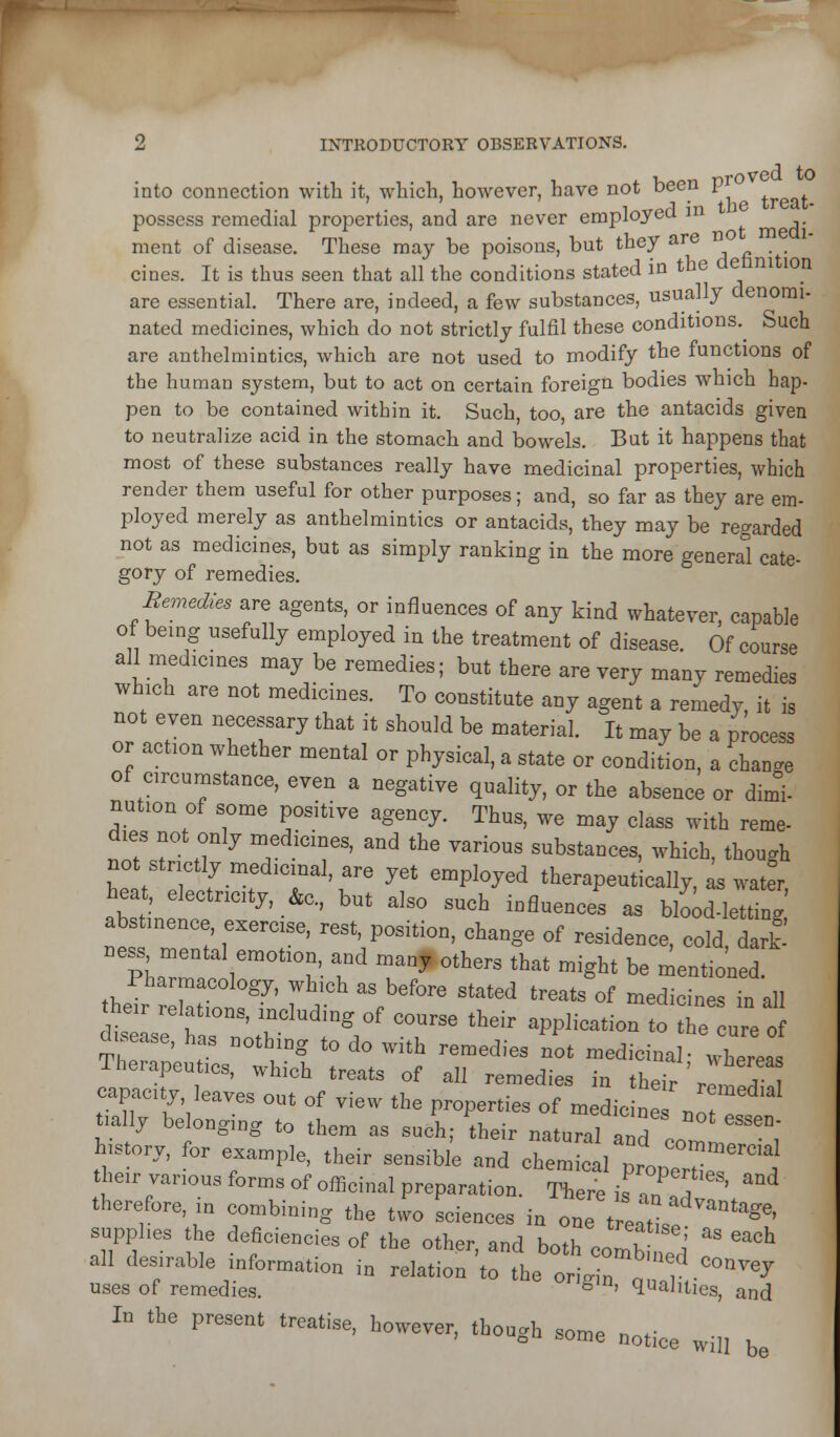 , TTrOV6Q to into connection with it, which, however, have not been i possess remedial properties, and are never employed ^^ ,. ment of disease. These may be poisons, but they are . cines. It is thus seen that all the conditions stated in the detinition are essential. There are, indeed, a few substances, usually denomi- nated medicines, which do not strictly fulfil these conditions.^ Such are anthelmintics, which are not used to modify the lunctions of the human system, but to act on certain foreign bodies which hap- pen to be contained within it. Such, too, are the antacids given to neutralize acid in the stomach and bowels. But it happens that most of these substances really have medicinal properties, which render them useful for other purposes; and, so far as they are em- ployed merely as anthelmintics or antacids, they may be regarded not as medicines, but as simply ranking in the more general cate- gory of remedies. Semedies are agents, or influences of any kind whatever, capable of being usefully employed in the treatment of disease. Of course all medicmes may be remedies; but there are very many remedies which are not medicines. To constitute any agent a remedy, it is not even necessary that it should be material. It may be a process or action whether mental or physical, a state or condition, a change of circumstance, even a negative quality, or the absence or dim, nation of some positive agency. Thus, we may class with reme- dies not only medicines, and the various substances, which, though not strictly medicinal, are yet employed therapeutically, ^ wat^r, abstinet ™ ''' ' ' '''° ^^^ '^'^^ ^ blo^d-Ietting abstinence, exercise, rest, position, change of residence, cold dart ness mental emotion and many others that might be mentio'ned. S'ir W ir r^/' T^^ *^ ^PP^'-'^'° ^e cure of aisease, has nothing to do with remedies not medicinal- wherea. Therapeutics, which treats of all remedies in their' T, capacity, leaves out of view the properties of m die e'r^*' tially belonging to them as such; their natural and c '''°; h.story, for example, their sensibl'e and chem f I p'tr!,' their various forms of officinal preparation. There is a„ ,T '' ^ therefore, in combining the two sciences in one t eafee ''^'' supplies the deficiencies of the other, and both comb ^.i ' ^^^ all desirable information in relation to the ortT^ r .^^^ uses of remedies. ^m, qualities, and In the present treatise, however, though some notice wil, ^