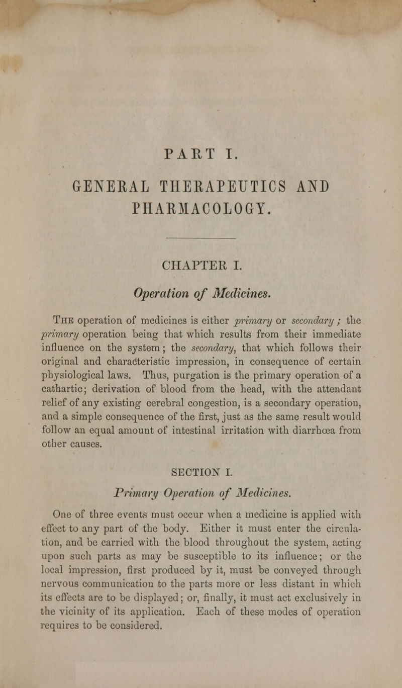 PART I. GENERAL THERAPEUTICS AND PHARMACOLOGY. CHAPTER I. Operation of Medicines. The operation of medicines is either primary or secondary ; the 'primary operation being that which results from their immediate influence on the system; the secondary, that which follows their original and characteristic impression, in consequence of certain physiological laws. Thus, purgation is the primary operation of a cathartic; derivation of blood from the head, with the attendant relief of any existing cerebral congestion, is a secondary operation, and a simple consequence of the first, just as the same result would follow an equal amount of intestinal irritation with diarrhoea from other causes. SECTION I. Primari) Operation of Medicines. One of three events must occur when a medicine is applied with effect to any part of the body. Either it must enter the circula- tion, and be carried with the blood throughout the system, acting upon such parts as may be susceptible to its influence; or the local impression, first produced by it, must be conveyed through nervous communication to the parts more or less distant in which its effects are to be displayed; or, finally, it must act exclusively in the vicinity of its application. Each of these modes of operation requires to be considered.