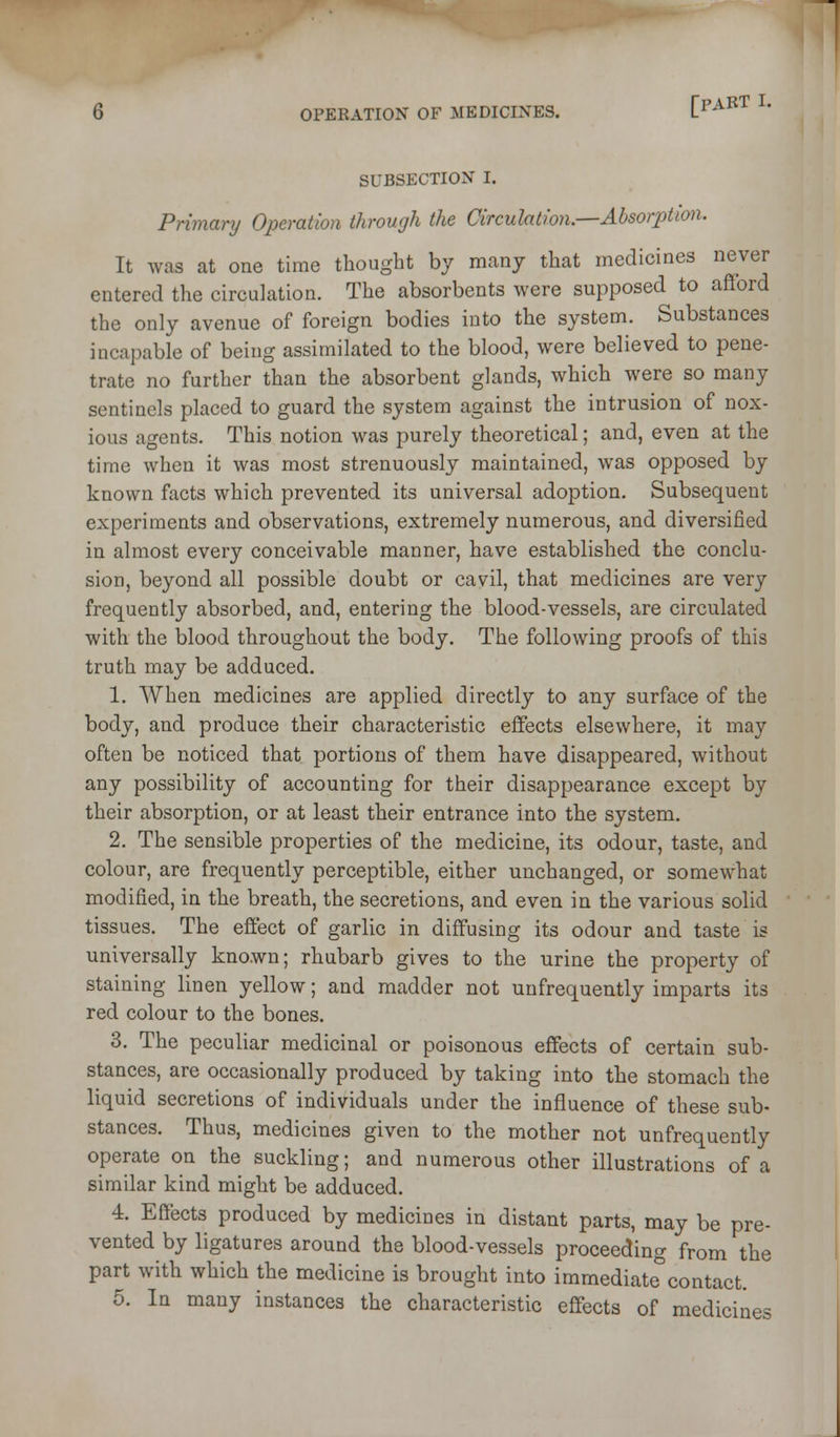 SUBSECTION I. Primary Operation through the Circulation.—Absorption. It was at one time thought by many that medicines never entered the circulation. The absorbents were supposed to afford the only avenue of foreign bodies into the system. Substances incapable of being assimilated to the blood, were believed to pene- trate no further than the absorbent glands, which were so many sentinels placed to guard the system against the intrusion of nox- ious agents. This notion was purely theoretical; and, even at the time when it was most strenuously maintained, was opposed by known facts which prevented its universal adoption. Subsequent experiments and observations, extremely numerous, and diversified in almost every conceivable manner, have established the conclu- sion, beyond all possible doubt or cavil, that medicines are very frequently absorbed, and, entering the blood-vessels, are circulated with the blood throughout the body. The following proofs of this truth may be adduced. 1. When medicines are applied directly to any surface of the body, and produce their characteristic effects elsewhere, it may often be noticed that portions of them have disappeared, without any possibility of accounting for their disappearance except by their absorption, or at least their entrance into the system. 2. The sensible properties of the medicine, its odour, taste, and colour, are frequently perceptible, either unchanged, or somewhat modified, in the breath, the secretions, and even in the various solid tissues. The effect of garlic in diffusing its odour and taste is universally known; rhubarb gives to the urine the property of staining linen yellow; and madder not unfrequently imparts its red colour to the bones. 3. The peculiar medicinal or poisonous effects of certain sub- stances, are occasionally produced by taking into the stomach the liquid secretions of individuals under the influence of these sub- stances. Thus, medicines given to the mother not unfrequently operate on the suckling; and numerous other illustrations of a similar kind might be adduced. 4. Effects produced by medicines in distant parts, may be pre- vented by ligatures around the blood-vessels proceeding from the part with which the medicine is brought into immediate^contact. 5. In many instances the characteristic effects of medicines