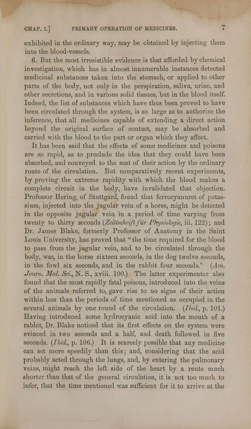 exhibited in the ordinary way, may be obtained by injecting them into the blood-vessels. 6. Bat the most irresistible evidence is that afforded by chemical investigation, which has in almost innumerable instances detected medicinal substances taken into the stomach, or applied to other parts of the body, not only in the perspiration, saliva, urine, and other secretions, and in various solid tissues, but in the blood itself. Indeed, the list of substances which have thus been proved to have been circulated through the system, is so large as to authorize the inference, that all medicines capable of extending a direct action beyond the original surface of contact, may be absorbed and carried with the blood to the part or organ which they afi'ect. It has been said that the effects of some medicines and poisons are so rapid, as to preclude the idea that they could have been absorbed, and conveyed to the seat of their action by the ordinary route of the circulation. But comparatively recent experiments, by proving the extreme rapidity with which the blood makes a complete circuit in the body, have invalidated that objection. Professor Hering, of Stuttgard, found that ferrocyanuret of potas- sium, injected into the jugular vein of a horse, might be detected in the opposite jugular vein in a period of time varying from twenty to thirty seconds {Zeiitschrift f ur Phnjsiologie^ iii. 122); and Dr. James Blake, formerly Professor of Anatomy in the Saint Louis University, has proved that the time required for the blood to pass from the jugular vein, and to be circulated through the body, was, in the horse sixteen seconds, in the dog twelve seconds, in the fowl six seconds, and in the rabbit four seconds. {Am. Journ. Med. Sci., N. S., xviii. 100.) The latter experimenter also found that the most rapidly fatal poisons, introduced into the veins of the animals referred to, gave rise to no signs of their action within less than the periods of time mentioned as occupied in the several animals by one round of the circulation. {Ibid., p. 101.) Having introduced some hydrocyanic acid into the mouth of a rabbit. Dr. Blake noticed that its first effects on the system were evinced in two seconds and a half, and death followed in five seconds. {Ibid., p. 106.) It is scarcely possible that any medicine can act more speedily than this; and, considering that the acid probably acted through the lungs, and, by entering the pulmonary veins, might reach the left side of the heart by a route much shorter than that of the general circulation, it is not too much to infer, that the time mentioned was sufficient for it to arrive at the