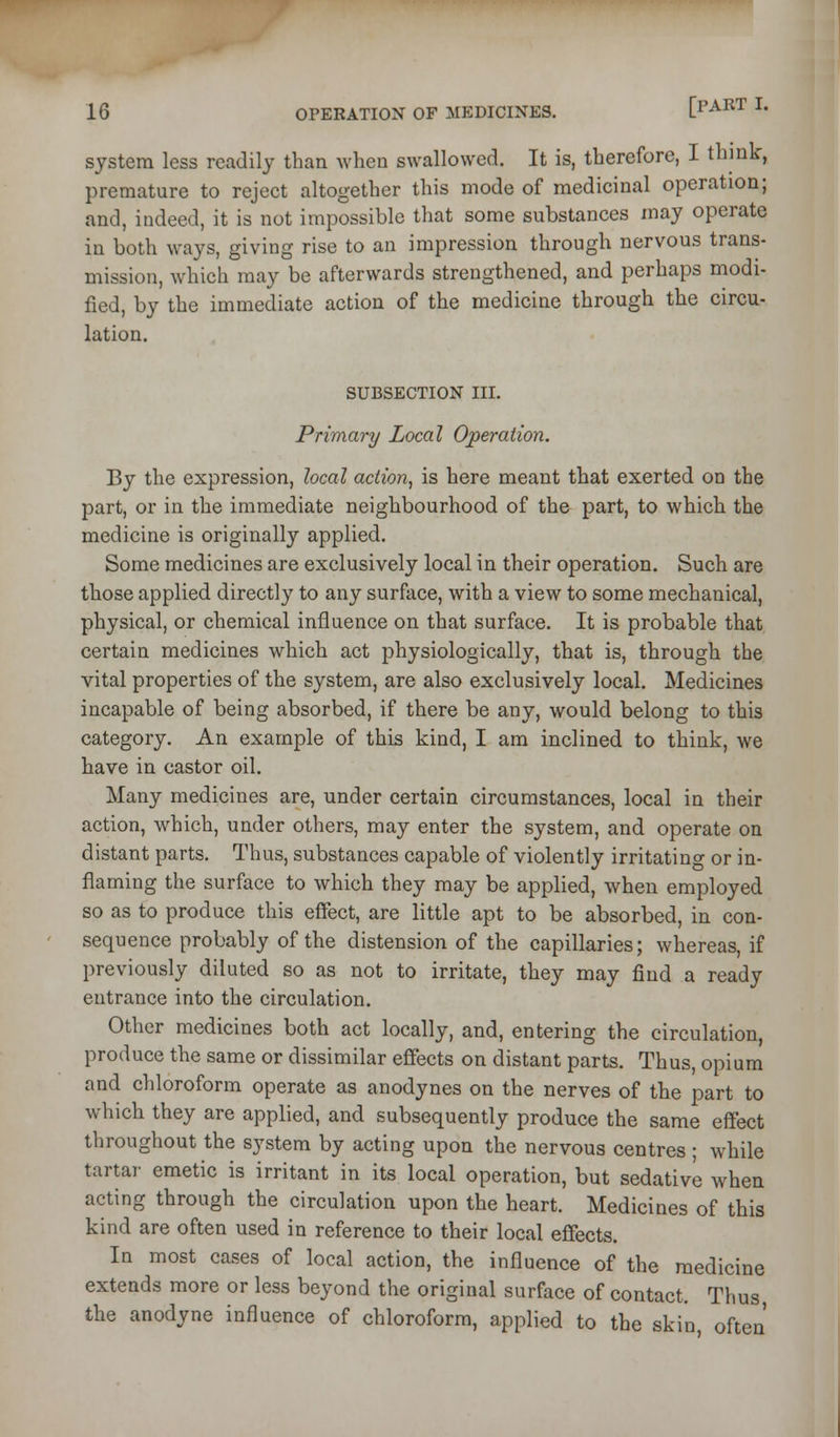 system less readily than when swallowed. It is, therefore, I think, premature to reject altogether this mode of medicinal operation; and, indeed, it is not impossible that some substances may operate in both ways, giving rise to an impression through nervous trans- mission, which may be afterwards strengthened, and perhaps modi- fied, by the immediate action of the medicine through the circu- lation. SUBSECTION III. Primary Local Operation. By the expression, local action^ is here meant that exerted on the part, or in the immediate neighbourhood of the part, to which the medicine is originally applied. Some medicines are exclusively local in their operation. Such are those applied directly to any surface, with a view to some mechanical, physical, or chemical influence on that surface. It is probable that certain medicines which act physiologically, that is, through the vital properties of the system, are also exclusively local. Medicines incapable of being absorbed, if there be any, would belong to this category. An example of this kind, I am inclined to think, we have in castor oil. Many medicines are, under certain circumstances, local in their action, which, under others, may enter the system, and operate on distant parts. Thus, substances capable of violently irritating or in- flaming the surface to which they may be applied, when employed so as to produce this effect, are little apt to be absorbed, in con- sequence probably of the distension of the capillaries; whereas, if previously diluted so as not to irritate, they may find a ready entrance into the circulation. Other medicines both act locally, and, entering the circulation, produce the same or dissimilar effects on distant parts. Thus, opium and chloroform operate as anodynes on the nerves of the part to which they are applied, and subsequently produce the same effect throughout the system by acting upon the nervous centres; while tartar emetic is irritant in its local operation, but sedative when acting through the circulation upon the heart. Medicines of this kind are often used in reference to their local effects. In most cases of local action, the influence of the medicine extends more or less beyond the original surface of contact. Thus the anodyne influence of chloroform, applied to the skin, often