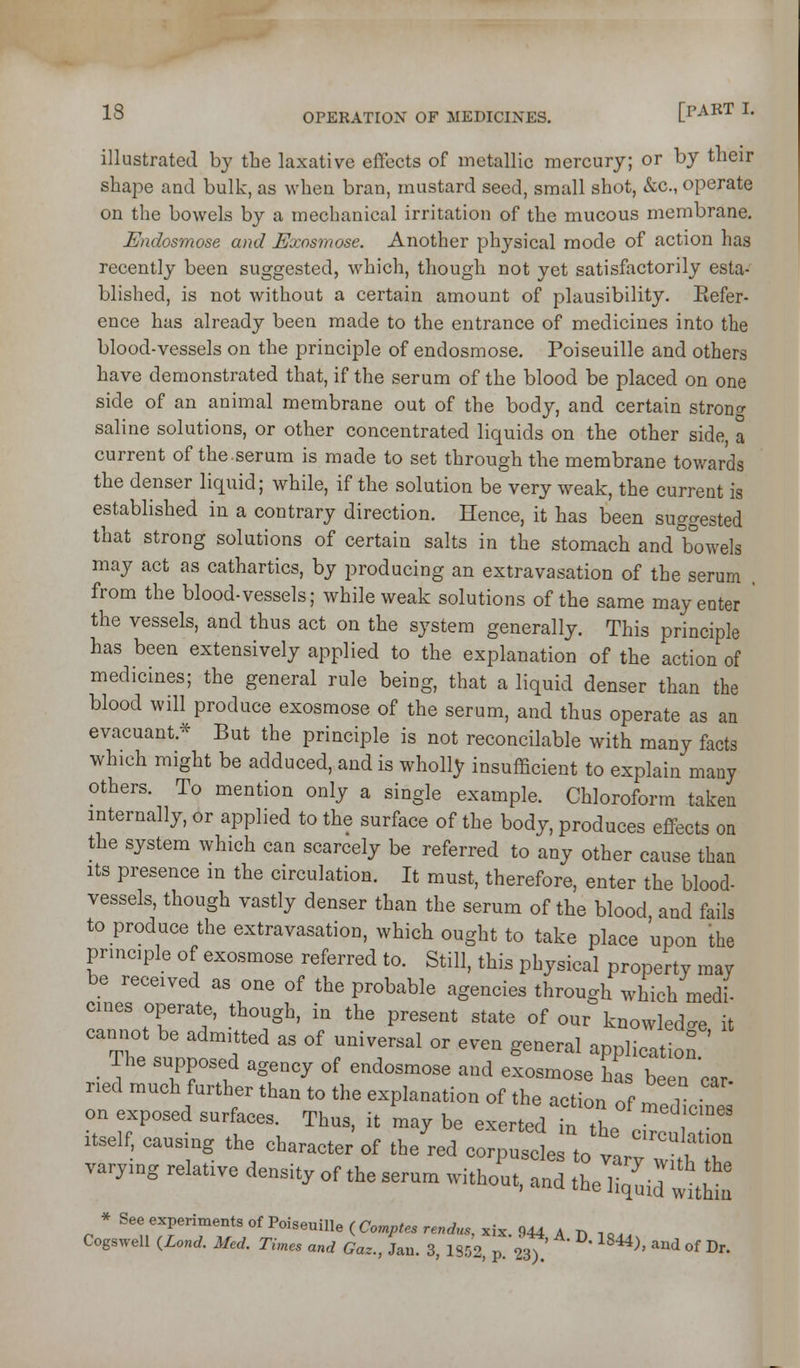 illustrated by the laxative effects of metallic mercury; or by their shape and bulk, as when bran, mustard seed, small shot, &c., operate on the bowels by a mechanical irritation of the mucous membrane. Endosmose and Exosmose. Another physical mode of action has recently been suggested, which, though not yet satisfactorily esta- blished, is not without a certain amount of plausibility. Eefer- ence has already been made to the entrance of medicines into the blood-vessels on the principle of endosmose. Poiseuille and others have demonstrated that, if the serum of the blood be placed on one side of an animal membrane out of the body, and certain strontr saline solutions, or other concentrated liquids on the other side, a current of the-serum is made to set through the membrane towards the denser liquid; while, if the solution be very weak, the current is established in a contrary direction. Hence, it has been suggested that strong solutions of certain salts in the stomach and bowels may act as cathartics, by producing an extravasation of the serum . from the blood-vessels; while weak solutions of the same may enter ' the vessels, and thus act on the system generally. This principle has been extensively applied to the explanation of the action of medicines; the general rule being, that a liquid denser than the blood will produce exosmose of the serum, and thus operate as an evacuant.* But the principle is not reconcilable with many facts which might be adduced, and is wholly insufficient to explain many others. To mention only a single example. Chloroform taken internally, or applied to the surface of the body, produces effects on the system which can scarcely be referred to any other cause than Its presence m the circulation. It must, therefore, enter the blood- vessels, though vastly denser than the serum of the blood and fails to produce the extravasation, which ought to take place upon the principle of exosmose referred to. Still, this physical property may be received as one of the probable agencies through which medi- cines operate, though, in the present state of our knowled^^e it cannot be admitted as of universal or even general application The supposed agency of endosmose and exosmose has been 'car- itself,rl;t::harLt^JZed^~^^^^ varying relative density of the serum witho'ut, :ll I itq^j:^^^^ * See experiments of Poiseuille (Comjp«e5re„rf,«,xix. 944 A r, lo.. Cogswell ^Lond. Med. Times and Gaz., Jau. 3, 1852, p. <l^l ' ^^^^' '-^^ ^f Dr.