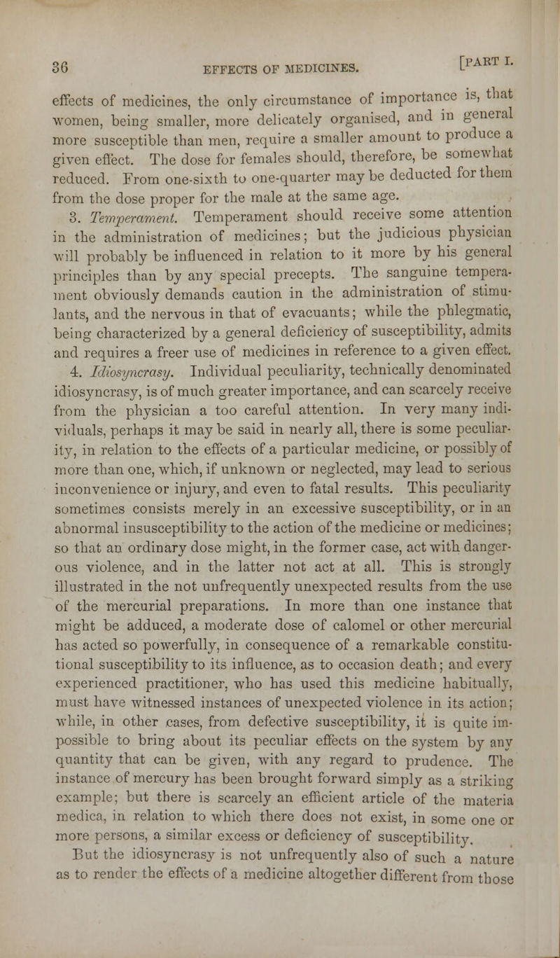 effects of medicines, the only circumstance of importance is, that women, being smaller, more delicately organised, and in general more susceptible than men, require a smaller amount to produce a given eflect. The dose for females should, therefore, be somewhat reduced. From one-sixth to one-quarter may be deducted for them from the dose proper for the male at the same age. 3. Temperament. Temperament should receive some attention in the administration of medicines; but the judicious physician will probably be influenced in relation to it more by his general principles than by any special precepts. The sanguine tempera- ment obviously demands caution in the administration of stimu- lants, and the nervous in that of evacuants; while the phlegmatic, being characterized by a general deficiency of susceptibility, admits and requires a freer use of medicines in reference to a given effect. 4. Idiosyncrasy. Individual peculiarity, technically denominated idiosyncrasy, is of much greater importance, and can scarcely receive from the physician a too careful attention. In very many indi- viduals, perhaps it may be said in nearly all, there is some peculiar- ity, in relation to the effects of a particular medicine, or possibly of more than one, which, if unknown or neglected, may lead to serious inconvenience or injury, and even to fatal results. This peculiarity sometimes consists merely in an excessive susceptibility, or in an abnormal insusceptibility to the action of the medicine or medicines; so that an ordinary dose might, in the former case, act with danger- ous violence, and in the latter not act at all. This is strongly illustrated in the not unfrequently unexpected results from the use of the mercurial preparations. In more than one instance that might be adduced, a moderate dose of calomel or other mercurial has acted so powerfully, in consequence of a remarkable constitu- tional susceptibility to its influence, as to occasion death; and every experienced practitioner, who has used this medicine habituall}'', must have witnessed instances of unexpected violence in its action; while, in other cases, from defective susceptibility, it is quite im- possible to bring about its peculiar effects on the system by any quantity that can be given, with any regard to prudence. The instance of mercury has been brought forward simply as a strikino- example; but there is scarcely an efficient article of the materia medica, in relation to Avhich there docs not exist, in some one or more persons, a similar excess or deficiency of susceptibility. But the idiosyncrasy is not unfrequently also of such a nature as to render the effects of a medicine altogether different from those