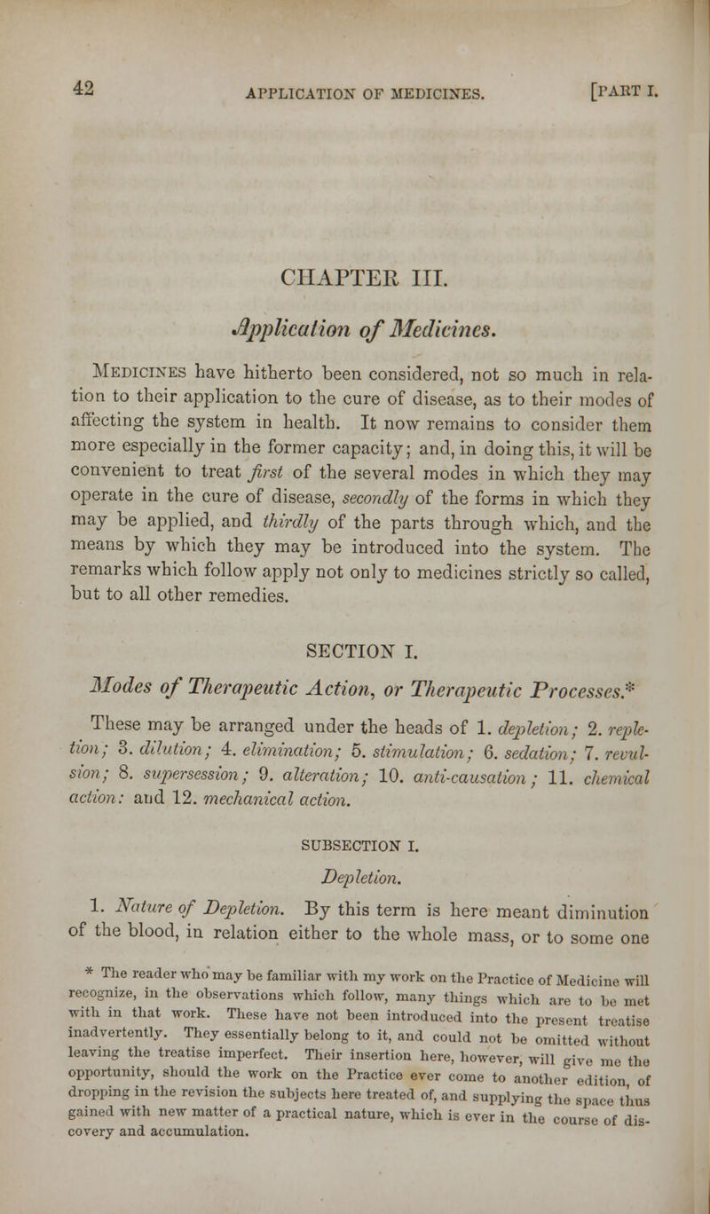 CHAPTER III. ^Application of Medicines. Medicines have hitherto been considered, not so much in rela- tion to their application to the cure of disease, as to their modes of affecting the system in health. It now remains to consider them more especially in the former capacity; and, in doing this, it will be convenient to treat first of the several modes in which they may operate in the cure of disease, secondly of the forms in which they may be applied, and thirdly of the parts through which, and the means by which they may be introduced into the system. The remarks which follow apply not only to medicines strictly so called, but to all other remedies. SECTION I. Modes of Therapeutic Action, or Therapeutic Processes* These may be arranged under the heads of 1. depletion; 2. reple- tion; 8. dilution; 4. elimination; 5. stimulation; 6. sedation; 7. revul- sion; 8. supersession; 9. alteration; 10. anti-causation; 11. chemical action: and 12. mechanical action. subsection I. Depletion. 1. Nature of Depletion. By this term is here meant diminution of the blood, in relation either to the whole mass, or to some one * The reader who may be familiar with my work on tlie Practice of Medicine will recognize, in the observations which follow, many things which are to be met with in that work. These have not been introduced into the present treatise inadvertently. They essentially belong to it, and could not be omitted without leaving the treatise imperfect. Their insertion here, however, will give me the opportunity, should the work on the Practice ever come to another edition of dropping in the revision the subjects here treated of, and supplying the space thus gained with new matter of a practical nature, which is ever in the course of dis- covery and accumulation.