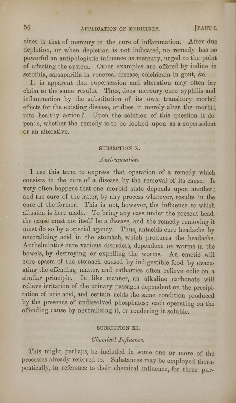 cines is that of mercury in the cure of inflammation. After due depletion, or when depletion is not indicated, no remedy has so powerful an antiphlogistic influence as mercury, urged to the point of affecting the system. Other examples are offered by iodine in scrofula, sarsaparilla in venereal disease, colchicum in gout, &c. It is apparent that supersession and alteration may often lay claim to the same results. Thus, does mercury cure syphilis and inflammation by the substitution of its own transitory morbid effects for the existing disease, or does it merely alter the morbid into healthy action? Upon the solution of this question it de- pends, whether the remedy is to be looked upon as a supersedent or an alterative. SUBSECTION X. Anti-causation. 1 use this term to express that operation of a remedy which consists in the cure of a disease by the removal of its cause. It very often happens that one morbid state depends upon another; and the cure of the latter, by any process whatever, results in the cure of the former. This is not, however, the influence to which allusion is here made. To bring any case under the present head, the cause must not itself be a disease, and the remedy removiuo it must do so by a special agency. Thus, antacids cure headache by neutralizing acid in the stomach, which produces the headache. Anthelmintics cure various disorders, dependent on worms in the bowels, by destroying or expelling the worms. An emetic will cure spasm of the stomach caused by indigestible food by evacu- ating the offending matter, and cathartics often relieve colic on a similar principle. In like manner, an alkaline carbonate will relieve irritation of the urinary passages dependent on the precipi- tation of uric acid, and certain acids the same condition produced by the presence of undissolved phosphates; each operating on the offending cause by neutralizing it, or rendering it soluble. SUBSECTION XI. Chemical Influence. This might, perhaps, be included in some one or more of the processes already referred to. Substances may be employed thera- peutically, in reference to their chemical influence, for three pur-