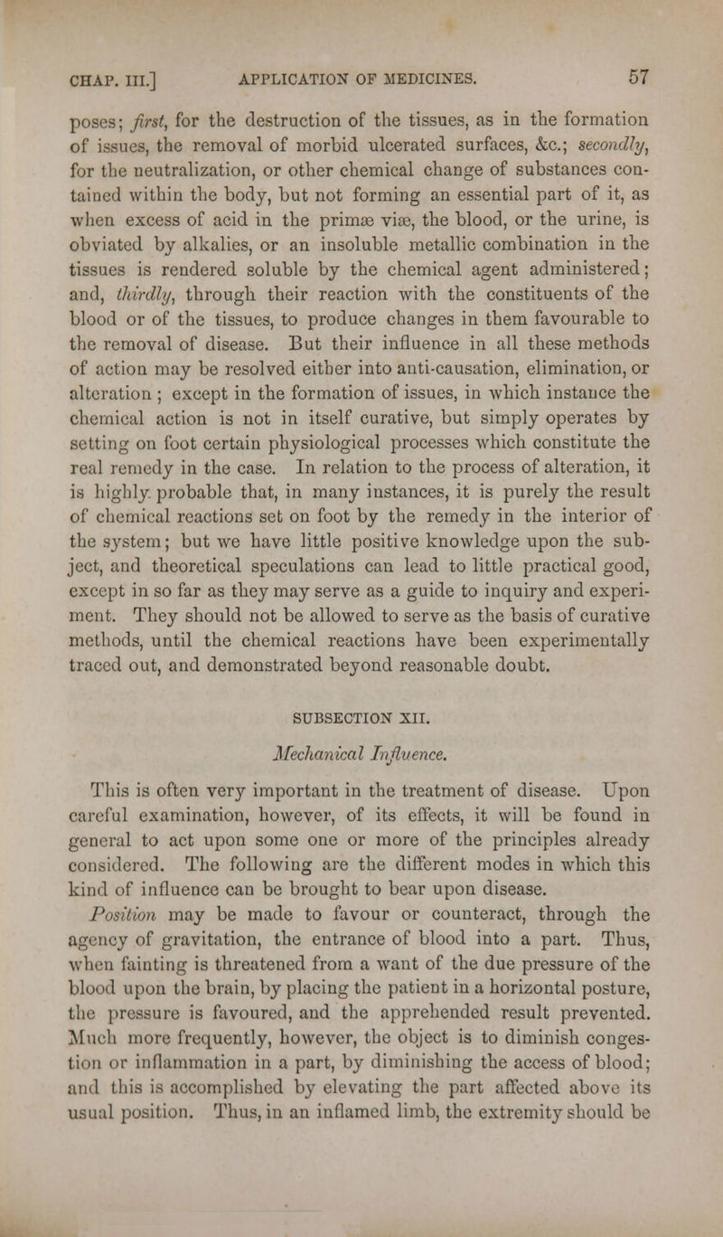 poses; first, for the destruction of the tissues, as in the formation of issues, the removal of morbid ulcerated surfaces, &c.; secondly, for the neutralization, or other chemical change of substances con- tained within the body, but not forming an essential part of it, as when excess of acid in the primas via3, the blood, or the urine, is obviated by alkalies, or an insoluble metallic combination in the tissues is rendered soluble by the chemical agent administered; and, thirdly, through their reaction with the constituents of the blood or of the tissues, to produce changes in them favourable to the removal of disease. But their influence in all these methods of action may be resolved either into anti-causation, elimination, or alteration ; except in the formation of issues, in which instance the chemical action is not in itself curative, but simply operates by setting on foot certain physiological processes which constitute the real remedy in the case. In relation to the process of alteration, it is highly probable that, in many instances, it is purely the result of chemical reactions set on foot by the remedy in the interior of the system; but we have little positive knowledge upon the sub- ject, and theoretical speculations can lead to little practical good, except in so far as they may serve as a guide to inquiry and experi- ment. They should not be allowed to serve as the basis of curative methods, until the chemical reactions have been experimentally traced out, and demonstrated beyond reasonable doubt. SUBSECTION XII. Mechanical Influence. This is often ver}'- important in the treatment of disease. Upon careful examination, however, of its effects, it will be found in general to act upon some one or more of the principles already considered. The following are the different modes in which this kind of influence can be brought to bear upon disease. Position may be made to favour or counteract, through the agency of gravitation, the entrance of blood into a part. Thus, when fainting is threatened from a want of the due pressure of the blood upon the brain, by placing the patient in a horizontal posture, the pressure is favoured, and the appreliended result prevented. Much more frequently, however, the object is to diminish conges- tion or inflammation in a part, by diminishing the access of blood; and this is accomplished by elevating the part affected above its usual position. Thus, in an inflamed limb, the extremity should be