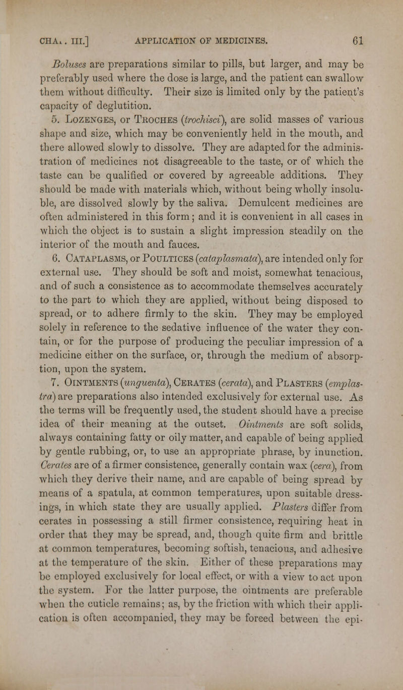Boluses are preparations similar to pills, but larger, and may be preferably used where the dose is large, and the patient can swallow them without difficulty. Their size is limited only by the patient's capacity of deglutition. 5. Lozenges, or Tkoches {iroc}dsci\ are solid masses of various shape and size, which may be conveniently held in the mouth, and there allowed slowly to dissolve. They are adapted for the adminis- tration of medicines not disagreeable to the taste, or of which the taste can be qualified or covered by agreeable additions. They should be made with materials which, without being wholly insolu- ble, are dissolved slowly by the saliva. Demulcent medicines are often administered in this form; and it is convenient in all cases in which the object is to sustain a slight impression steadily on the interior of the mouth and fauces. 6. Cataplasms, or Poultices {cataplasmata\ are intended only for external use. They should be soft and moist, somewhat tenacious, and of such a consistence as to accommodate themselves accurately to the part to which they are applied, without being disposed to spread, or to adhere firmly to the skin. They may be employed solely in reference to the sedative influence of the water they con- tain, or for the purpose of producing the peculiar impression of a medicine either on the surface, or, through the medium of absorp- tion, upon the system. 7. Ointments {unguenta\ Cerates {cerata), and Plasters (emjjlas- tra) are preparations also intended exclusively for external use. As the terms will be frequently used, the student should have a precise idea of their meaning at the outset. Ointments are soft solids, always containing fatty or oily matter, and capable of being applied by gentle rubbing, or, to use an appropriate phrase, by inunction. Cerates are of a firmer consistence, generally contain wax (cera), from which they derive their name, and are capable of being spread by means of a spatula, at common temperatures, upon suitable dress- ings, in which state they are usually applied. Plasters differ from cerates in possessing a still firmer consistence, requiring heat in order that they may be spread, and, though quite firm and brittle at common temperatures, becoming softish, tenacious, and adhesive at the temperature of the skin. Either of these preparations may be employed exclusively for local effect, or with a view to act upon the system. Por the latter purpose, the ointments are preferable when the cuticle remains; as, by the friction with which their appli- cation is often accompanied, they may be forced between the epi-