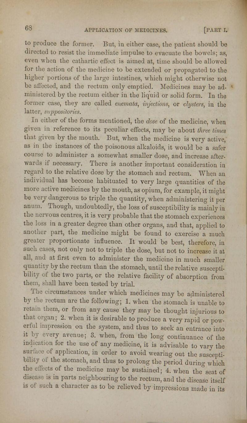 to produce the former. But, in either case, the patient should be directed to resist the immediate impulse to evacuate the bowels; as, even when the cathartic effect is aimed at, time should be allowed for the action of the medicine to be extended or propagated to the higher portions of the large intestines, which might otherwise not be affected, and the rectum only emptied. Medicines may be ad- ministered by the rectum either in the liquid or solid form. In the former case, they are called ene^nata, injections^ or clysters, in the latter, siqjpositoj'ies. In either of the forms mentioned, the dose of the medicine, when given in reference to its peculiar effects, may be about three times that given by the mouth. But, when the medicine is very active, as in the instances of the poisonous alkaloids, it would be a safer course to administer a somewhat smaller dose, and increase after- wards if necessary. There is another important consideration in regard to the relative dose by the stomach and rectum. When an individual has become habituated to very large quantities of the more active medicines by the mouth, as opium, for example, it might be verpr dangerous to triple the quantity, when administering it per anum. Though, undoubtedly, the loss of susceptibility is mainly in the nervous centres, it is very probable that the stomach experiences the loss in a greater degree than other organs, and that, applied to another part, the medicine might be found to exercise a much greater proportionate influence. It would be best, therefore, in such cases, not only not to triple the dose, but not to increase it at all, and at first even to administer the medicine in much smaller quantity by the rectum than the stomach, until the relative suscepti- bility of the two parts, or the relative facility of absorption from them, shall have been tested by trial. The circumstances under which medicines may be administered by the rectum are the following; 1. when the stomach is unable to retain them, or from any cause they may be thought injurious to that organ; 2. when it is desirable to produce a very rapid or pow- erful impression on the system, and thus to seek an entrance into it by every avenue; 3. when, from the long continuance of the indication for the use of any medicine, it is advisable to vary the surface of application, in order to avoid wearing out the suscepti- bility of the stomach, and thus to prolong the period during which the effects of the medicine may be sustained; 4. when the seat of disease is in parts neighbouring to the rectum, and the disease itself is of such a character as to be relieved by impressions made in its