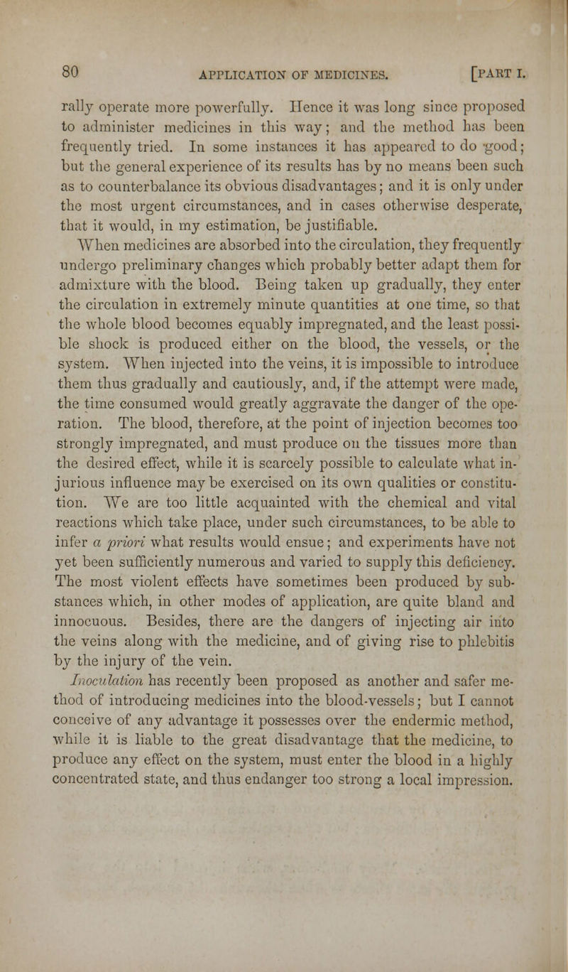 rally operate more powerfully. Hence it was long since proposed to administer medicines in this way; and the method has been frequently tried. In some instances it has appeared to do -good; but the general experience of its results has by no means been such as to counterbalance its obvious disadvantages; and it is only under the most urgent circumstances, and in cases otherwise desperate, that it would, in my estimation, be justifiable. When medicines are absorbed into the circulation, they frequently undergo preliminary changes which probably better adapt them for admixture with the blood. Being taken up gradually, they enter the circulation in extremely minute quantities at one time, so that the whole blood becomes equably impregnated, and the least possi- ble shock is produced either on the blood, the vessels, or the system. When injected into the veins, it is impossible to introduce them thus gradually and cautiously, and, if the attempt were made, the time consumed would greatly aggravate the danger of the ope- ration. The blood, therefore, at the point of injection becomes too strongly impregnated, and must produce on the tissues more than the desired effect, while it is scarcely possible to calculate what in- jurious influence maybe exercised on its own qualities or constitu- tion. We are too little acquainted with the chemical and vital reactions which take place, under such circumstances, to be able to infer a priori what results would ensue; and experiments have not yet been sufficiently numerous and varied to supply this deficiency. The most violent effects have sometimes been produced by sub- stances which, in other modes of application, are quite bland and innocuous. Besides, there are the dangers of injecting air into the veins along with the medicine, and of giving rise to phlebitis by the injury of the vein. Inoculation has recently been proposed as another and safer me- thod of introducing medicines into the blood-vessels; but I cannot conceive of any advantage it possesses over the endermic method, while it is liable to the great disadvantage that the medicine, to produce any effect on the system, must enter the blood in a highly concentrated state, and thus endanger too strong a local impression. i