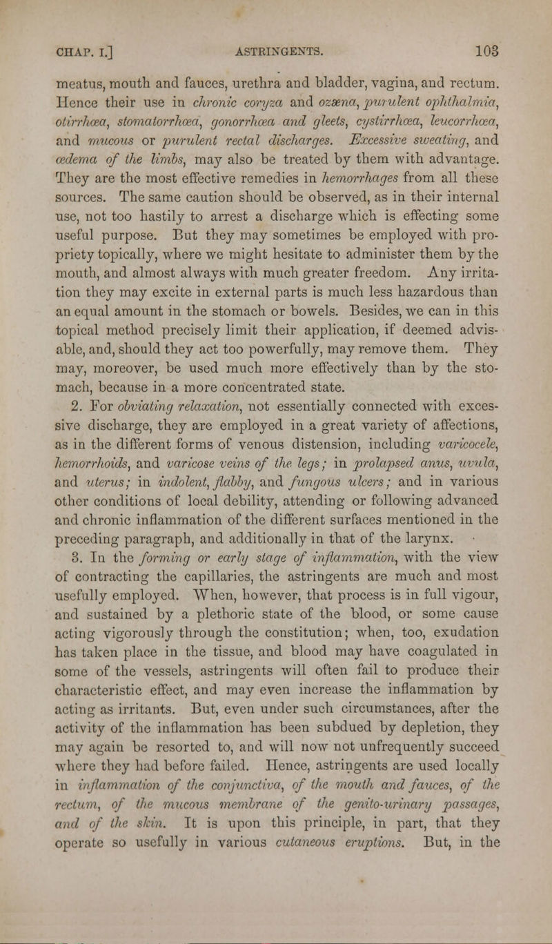 meatus, mouth and fauces, urethra and bladder, vagina, and rectum. Hence their use in chronic coryza and ozsena, purulent opJdhalrm'a, otirrhcea, siomatorrhoea, gonorrhoea and gleets, cystirrhoea, leucorrhcea, and mucous or purulent rectal discharges. Excessive siveating, and oedema of the limbs, may also be treated by them with advantage. They are the most effective remedies in hemorrhages from all these sources. The same caution should be observed, as in their internal use, not too hastily to arrest a discharge which is effecting some useful purpose. But they may sometimes be employed with pro- priety topically, where we might hesitate to administer them by the mouth, and almost always with much greater freedom. Any irrita- tion they may excite in external parts is much less hazardous than an equal amount in the stomach or bowels. Besides, we can in this topical method precisely limit their application, if deemed advis- able, and, should they act too powerfully, may remove them. They may, moreover, be used much more effectively than by the sto- mach, because in a more concentrated state. 2. For obviating relaxation, not essentially connected with exces- sive discharge, they are employed in a great variety of affections, as in the different forms of venous distension, including varicocele, hemorrhoids, and varicose veins of the legs; in prolapsed anus, iivula, and uterus; in indolent, flabby, and fungous ulcers; and in various other conditions of local debility, attending or following advanced and chronic inflammation of the different surfaces mentioned in the preceding paragraph, and additionally in that of the larynx. 3. In the forming or early stage of inflammation, with the view of contracting the capillaries, the astringents are much and most usefully employed. When, however, that process is in full vigour, and sustained by a plethoric state of the blood, or some cause acting vigorously through the constitution; when, too, exudation has taken place in the tissue, and blood may have coagulated in some of the vessels, astringents will often fail to produce their characteristic effect, and may even increase the inflammation by acting as irritants. But, even under such circumstances, after the activity of the inflammation has been subdued by depletion, they may again be resorted to, and will now not unfrequently succeed where they had before failed. Hence, astringents are used locally in inflammation of the corijunctiva, of the mouth and fauces, of the rectum, of the mucous membrane of the genito-urinary p>assages, and of the skin. It is upon this principle, in part, that they operate so usefully in various cutaneous eruptions. But, in the