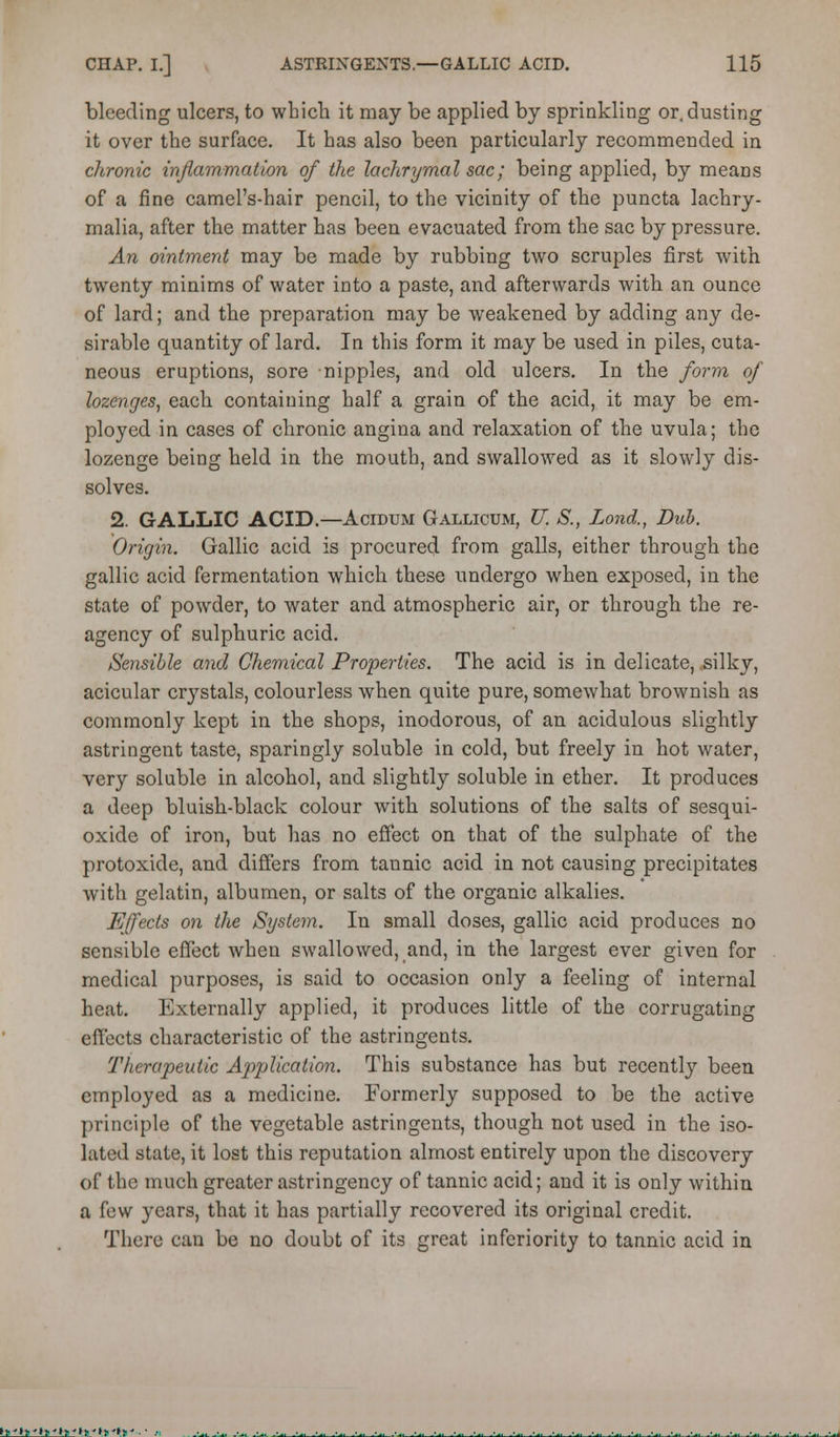 bleeding ulcers, to wbich it may be applied by sprinkling or, dusting it over the surface. It has also been particularly recommended in chronic injlammation of the lachrymal sac; being applied, by means of a fine camel's-hair pencil, to the vicinity of the puncta lachry- malia, after the matter has been evacuated from the sac by pressure. An ointment may be made by rubbing two scruples first with twenty minims of water into a paste, and afterwards with an ounce of lard; and the preparation may be weakened by adding any de- sirable quantity of lard. In this form it may be used in piles, cuta- neous eruptions, sore nipples, and old ulcers. In the form of lozenges, each containing half a grain of the acid, it may be em- ployed in cases of chronic angina and relaxation of the uvula; the lozenge being held in the mouth, and swallowed as it slowly dis- solves. 2. GALLIC ACID.—Acidum Gallicum, U. S., Land., Dub. Origin. Gallic acid is procured from galls, either through the gallic acid fermentation which these undergo when exposed, in the state of powder, to water and atmospheric air, or through the re- agency of sulphuric acid. Sensible and Chemical Properties. The acid is in delicate, silky, acicular crystals, colourless when quite pure, somewhat brownish as commonly kept in the shops, inodorous, of an acidulous slightly astringent taste, sparingly soluble in cold, but freely in hot water, very soluble in alcohol, and slightly soluble in ether. It produces a deep bluish-black colour with solutions of the salts of sesqui- oxide of iron, but has no effect on that of the sulphate of the protoxide, and differs from tannic acid in not causing precipitates with gelatin, albumen, or salts of the organic alkalies. Effects on the System. In small doses, gallic acid produces no sensible effect when swallowed, and, in the largest ever given for medical purposes, is said to occasion only a feeling of internal heat. Externally applied, it produces little of the corrugating effects characteristic of the astringents. Therapeutic Application. This substance has but recently been employed as a medicine. Formerly supposed to be the active principle of the vegetable astringents, though not used in the iso- lated state, it lost this reputation almost entirely upon the discovery of the much greater astringency of tannic acid; and it is only within a few years, that it has partially recovered its original credit. There can be no doubt of its great inferiority to tannic acid in