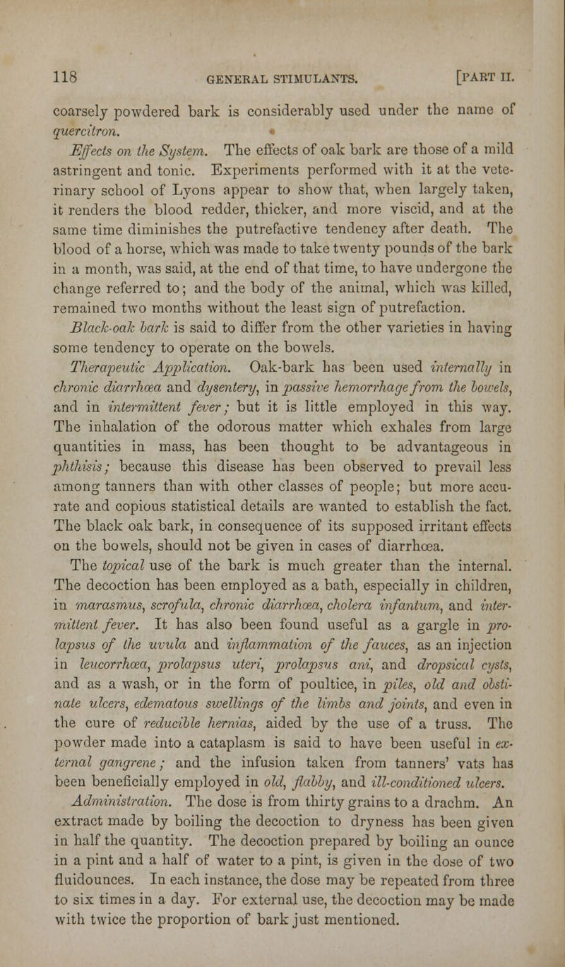 coarsely powdered bark is considerably used under the name of quercitron. Effects on the System. The effects of oak bark are those of a mild astringent and tonic. Experiments performed with it at the vete- rinary school of Lyons appear to show that, when largely taken, it renders the blood redder, thicker, and more viscid, and at the same time diminishes the putrefactive tendency after death. The blood of a horse, which was made to take twenty pounds of the bark in a month, was said, at the end of that time, to have undergone the change referred to; and the body of the animal, which was killed, remained two months without the least sign of putrefaction. Black-oak hark is said to differ from the other varieties in having some tendency to operate on the bowels. Therapeutic Application. Oak-bark has been used internally in chronic diarrhoea and dysentery^ in passive hemorrhage from the bowels^ and in intermittent fever; but it is little employed in this way. The inhalation of the odorous matter which exhales from large quantities in mass, has been thought to be advantageous in 2)hthisis; because this disease has been observed to prevail less among tanners than with other classes of people; but more accu- rate and copious statistical details are wanted to establish the fact. The black oak bark, in consequence of its supposed irritant effects on the bowels, should not be given in cases of diarrhoea. The topical use of the bark is much greater than the internal. The decoction has been employed as a bath, especially in children, in marasmus, scrofula, chronic diarrhoea, cholera infantum, and inter- mitient fever. It has also been found useful as a gargle in pro- lapsus of the uvula and inflammation of the fauces, as an injection in leucorrhoea, prolapsus uteri, prolapsus ani, and dropsical cysts, and as a wash, or in the form of poultice, in piles, old and obsti- nate ulcers, edematous swellings of the limbs and joints, and even in the cure of reducible hernias, aided by the use of a truss. The powder made into a cataplasm is said to have been useful in ex- ternal gangrene; and the infusion taken from tanners' vats has been beneficially employed in old, flabby, and ill-conditioned ulcers. Administration. The dose is from thirty grains to a drachm. An extract made by boiling the decoction to dryness has been given in half the quantity. The decoction prepared by boiling an ounce in a pint and a half of water to a pint, is given in the dose of two fluidounces. In each instance, the dose may be repeated from three to six times in a day. For external use, the decoction may be made with twice the proportion of bark just mentioned.