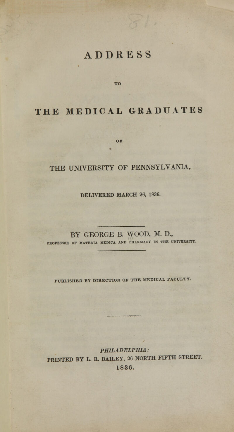 ADDRESS THE MEDICAL GRADUATES THE UNIVERSITY OF PENNSYLVANIA, DELIVERED MARCH 26, 1836. BY GEORGE B. WOOD, M. D., PROFESSOR OF MATERIA MEDICA AND PHARMACY IN THE UNIVERSITY. PUBLISHED BY DIRECTION OF THE MEDICAL FACULTY. PHILADELPHIA: PRINTED BY L. R. BAILEY, 26 NORTH FIFTH STREET. 1836.