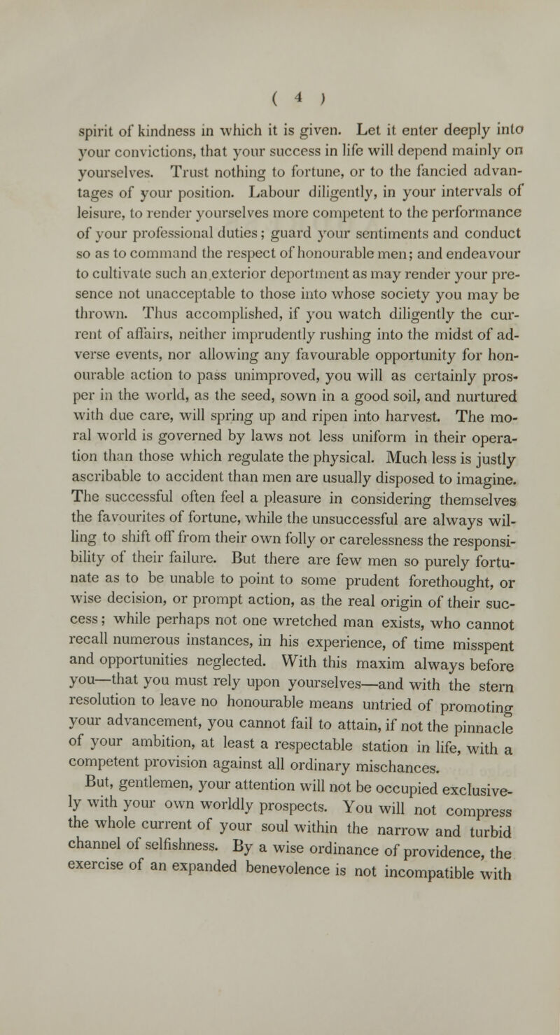 spirit of kindness in which it is given. Let it enter deeply into your convictions, that your success in life will depend mainly on yourselves. Trust nothing to fortune, or to the fancied advan- tages of your position. Labour diligently, in your intervals of leisure, to render yourselves more competent to the performance of your professional duties; guard your sentiments and conduct so as to command the respect of honourable men; and endeavour to cultivate such an exterior deportment as may render your pre- sence not unacceptable to those into whose society you may be thrown. Thus accomplished, if you watch diligently the cur- rent of affairs, neither imprudently rushing into the midst of ad- verse events, nor allowing any favourable opportunity for hon- ourable action to pass unimproved, you will as certainly pros- per in the world, as the seed, sown in a good soil, and nurtured with due care, will spring up and ripen into harvest. The mo- ral world is governed by laws not less uniform in their opera- tion than those which regulate the physical. Much less is justly ascribable to accident than men are usually disposed to imagine. The successful often feel a pleasure in considering themselves the favourites of fortune, while the unsuccessful are always wil- ling to shift off from their own folly or carelessness the responsi- bility of their failure. But there are few men so purely fortu- nate as to be unable to point to some prudent forethought, or wise decision, or prompt action, as the real origin of their suc- cess ; while perhaps not one wretched man exists, who cannot recall numerous instances, in his experience, of time misspent and opportunities neglected. With this maxim always before you—that you must rely upon yourselves—and with the stern resolution to leave no honourable means untried of promoting your advancement, you cannot fail to attain, if not the pinnacle of your ambition, at least a respectable station in life, with a competent provision against all ordinary mischances. But, gentlemen, your attention will not be occupied exclusive- ly with your own worldly prospects. You will not compress the whole current of your soul within the narrow and turbid channel of selfishness. By a wise ordinance of providence, the exercise of an expanded benevolence is not incompatible with