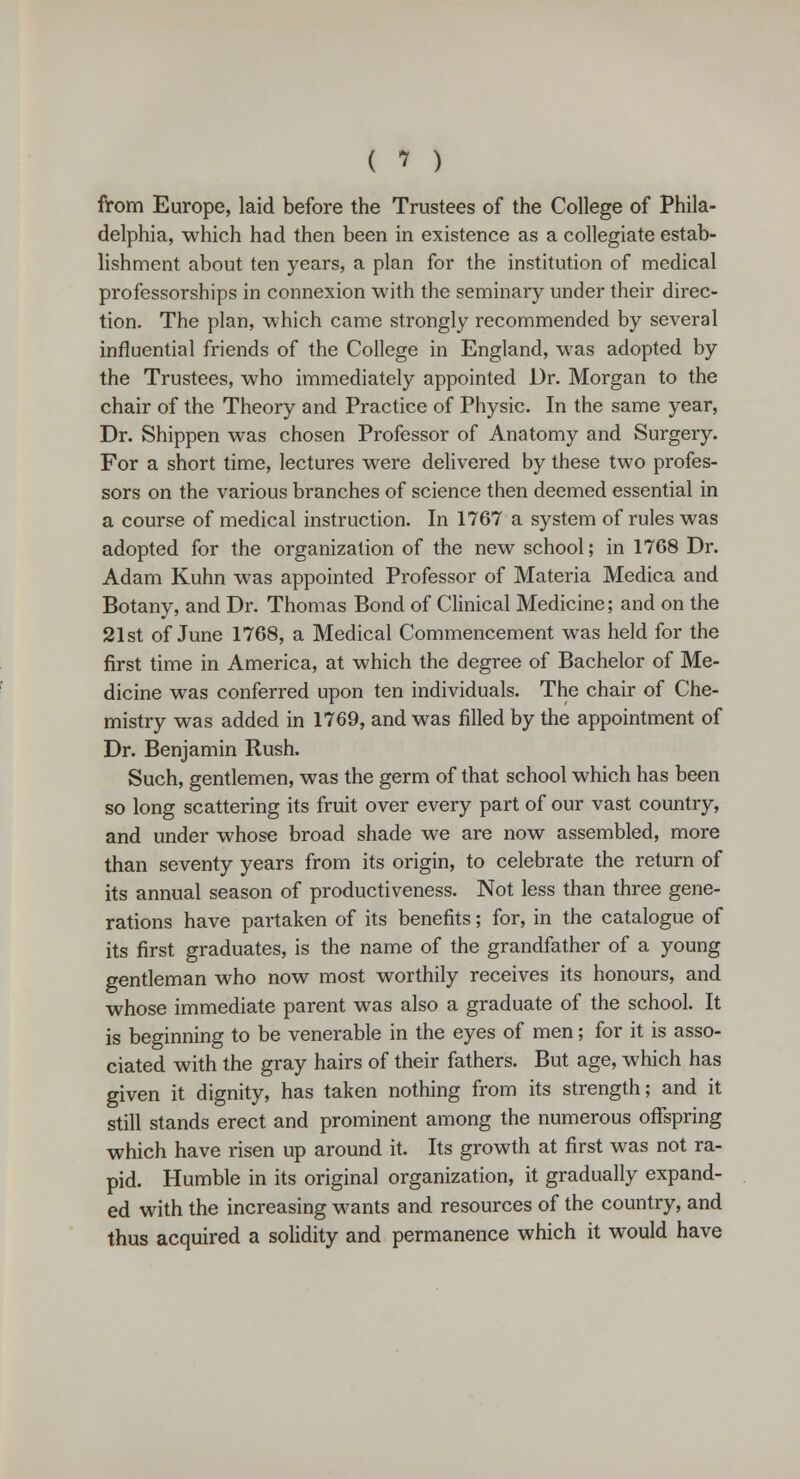 from Europe, laid before the Trustees of the College of Phila- delphia, which had then been in existence as a collegiate estab- lishment about ten years, a plan for the institution of medical professorships in connexion with the seminary under their direc- tion. The plan, which came strongly recommended by several influential friends of the College in England, was adopted by the Trustees, who immediately appointed Dr. Morgan to the chair of the Theory and Practice of Physic. In the same year, Dr. Shippen was chosen Professor of Anatomy and Surgery. For a short time, lectures were delivered by these two profes- sors on the various branches of science then deemed essential in a course of medical instruction. In 1767 a system of rules was adopted for the organization of the new school; in 1768 Dr. Adam Kuhn was appointed Professor of Materia Medica and Botany, and Dr. Thomas Bond of Clinical Medicine; and on the 21st of June 1768, a Medical Commencement was held for the first time in America, at which the degree of Bachelor of Me- dicine was conferred upon ten individuals. The chair of Che- mistry was added in 1769, and was filled by the appointment of Dr. Benjamin Rush. Such, gentlemen, was the germ of that school which has been so long scattering its fruit over every part of our vast country, and under whose broad shade we are now assembled, more than seventy years from its origin, to celebrate the return of its annual season of productiveness. Not less than three gene- rations have partaken of its benefits; for, in the catalogue of its first graduates, is the name of the grandfather of a young gentleman who now most worthily receives its honours, and whose immediate parent was also a graduate of the school. It is beginning to be venerable in the eyes of men; for it is asso- ciated with the gray hairs of their fathers. But age, which has given it dignity, has taken nothing from its strength; and it still stands erect and prominent among the numerous offspring which have risen up around it. Its growth at first was not ra- pid. Humble in its original organization, it gradually expand- ed with the increasing wants and resources of the country, and thus acquired a solidity and permanence which it would have